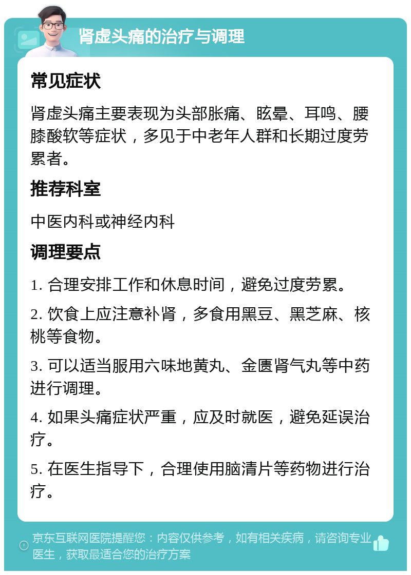 肾虚头痛的治疗与调理 常见症状 肾虚头痛主要表现为头部胀痛、眩晕、耳鸣、腰膝酸软等症状，多见于中老年人群和长期过度劳累者。 推荐科室 中医内科或神经内科 调理要点 1. 合理安排工作和休息时间，避免过度劳累。 2. 饮食上应注意补肾，多食用黑豆、黑芝麻、核桃等食物。 3. 可以适当服用六味地黄丸、金匮肾气丸等中药进行调理。 4. 如果头痛症状严重，应及时就医，避免延误治疗。 5. 在医生指导下，合理使用脑清片等药物进行治疗。