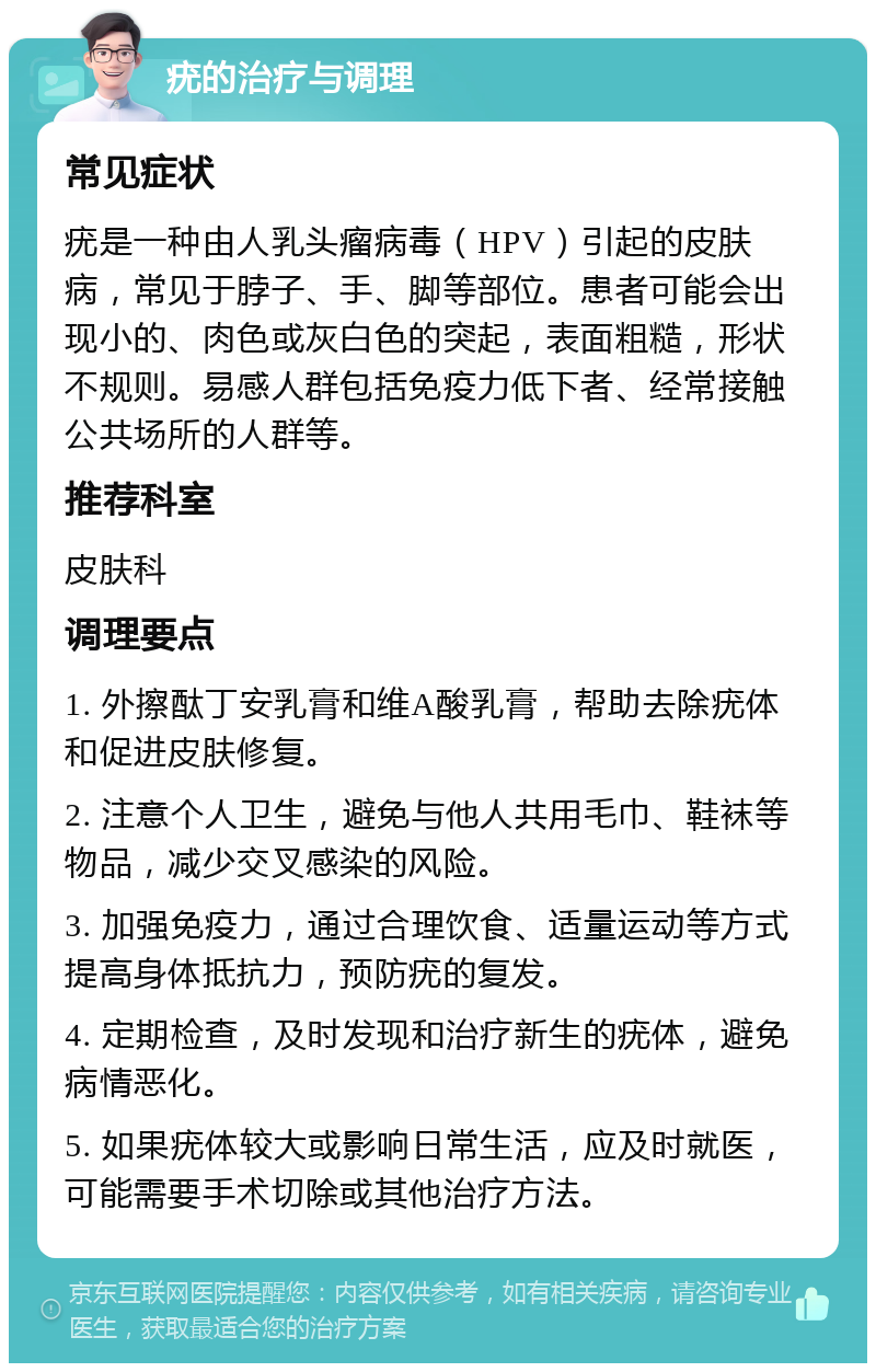 疣的治疗与调理 常见症状 疣是一种由人乳头瘤病毒（HPV）引起的皮肤病，常见于脖子、手、脚等部位。患者可能会出现小的、肉色或灰白色的突起，表面粗糙，形状不规则。易感人群包括免疫力低下者、经常接触公共场所的人群等。 推荐科室 皮肤科 调理要点 1. 外擦酞丁安乳膏和维A酸乳膏，帮助去除疣体和促进皮肤修复。 2. 注意个人卫生，避免与他人共用毛巾、鞋袜等物品，减少交叉感染的风险。 3. 加强免疫力，通过合理饮食、适量运动等方式提高身体抵抗力，预防疣的复发。 4. 定期检查，及时发现和治疗新生的疣体，避免病情恶化。 5. 如果疣体较大或影响日常生活，应及时就医，可能需要手术切除或其他治疗方法。