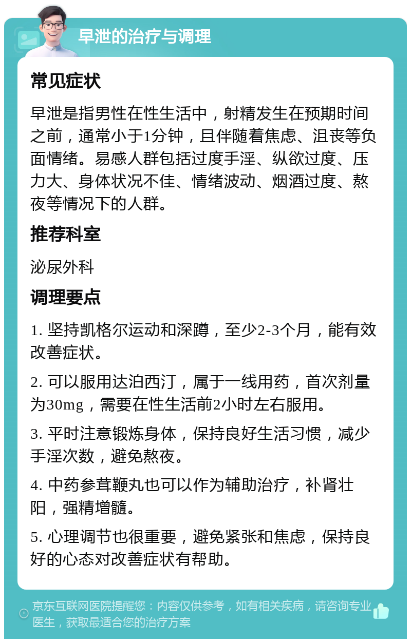 早泄的治疗与调理 常见症状 早泄是指男性在性生活中，射精发生在预期时间之前，通常小于1分钟，且伴随着焦虑、沮丧等负面情绪。易感人群包括过度手淫、纵欲过度、压力大、身体状况不佳、情绪波动、烟酒过度、熬夜等情况下的人群。 推荐科室 泌尿外科 调理要点 1. 坚持凯格尔运动和深蹲，至少2-3个月，能有效改善症状。 2. 可以服用达泊西汀，属于一线用药，首次剂量为30mg，需要在性生活前2小时左右服用。 3. 平时注意锻炼身体，保持良好生活习惯，减少手淫次数，避免熬夜。 4. 中药参茸鞭丸也可以作为辅助治疗，补肾壮阳，强精增髓。 5. 心理调节也很重要，避免紧张和焦虑，保持良好的心态对改善症状有帮助。