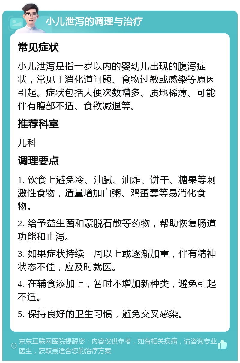 小儿泄泻的调理与治疗 常见症状 小儿泄泻是指一岁以内的婴幼儿出现的腹泻症状，常见于消化道问题、食物过敏或感染等原因引起。症状包括大便次数增多、质地稀薄、可能伴有腹部不适、食欲减退等。 推荐科室 儿科 调理要点 1. 饮食上避免冷、油腻、油炸、饼干、糖果等刺激性食物，适量增加白粥、鸡蛋羹等易消化食物。 2. 给予益生菌和蒙脱石散等药物，帮助恢复肠道功能和止泻。 3. 如果症状持续一周以上或逐渐加重，伴有精神状态不佳，应及时就医。 4. 在辅食添加上，暂时不增加新种类，避免引起不适。 5. 保持良好的卫生习惯，避免交叉感染。