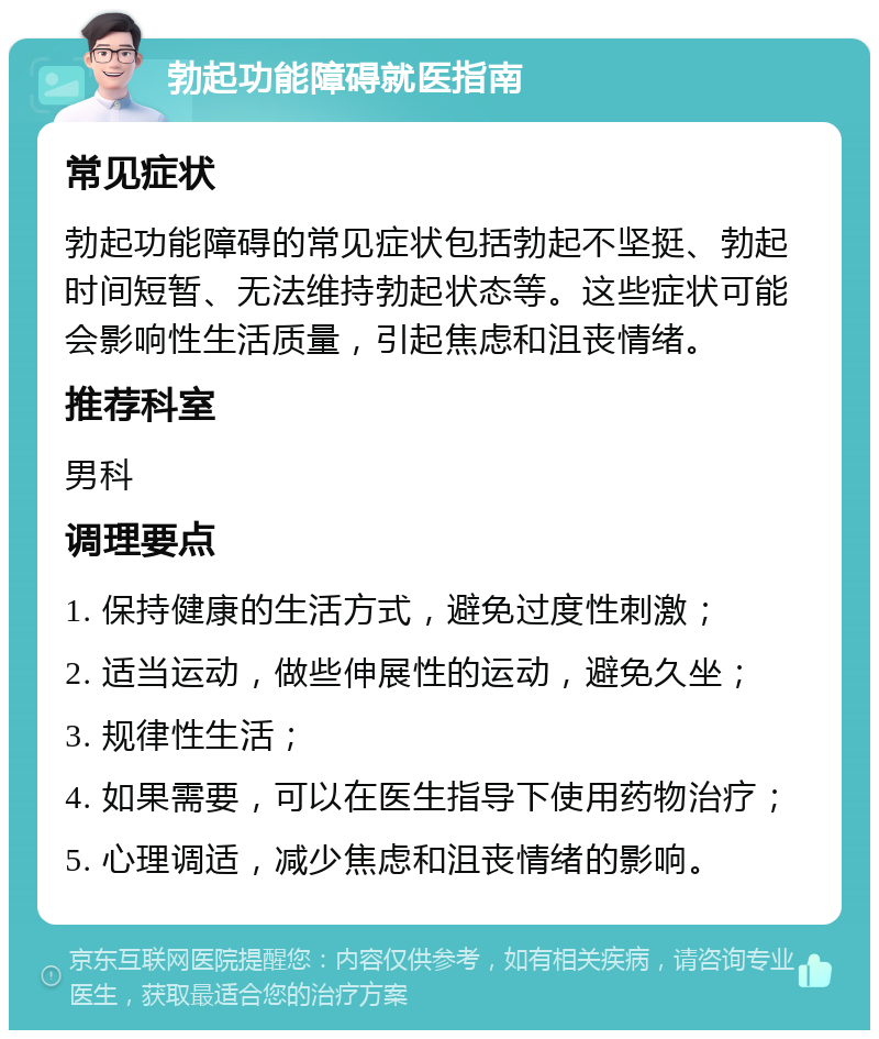 勃起功能障碍就医指南 常见症状 勃起功能障碍的常见症状包括勃起不坚挺、勃起时间短暂、无法维持勃起状态等。这些症状可能会影响性生活质量，引起焦虑和沮丧情绪。 推荐科室 男科 调理要点 1. 保持健康的生活方式，避免过度性刺激； 2. 适当运动，做些伸展性的运动，避免久坐； 3. 规律性生活； 4. 如果需要，可以在医生指导下使用药物治疗； 5. 心理调适，减少焦虑和沮丧情绪的影响。