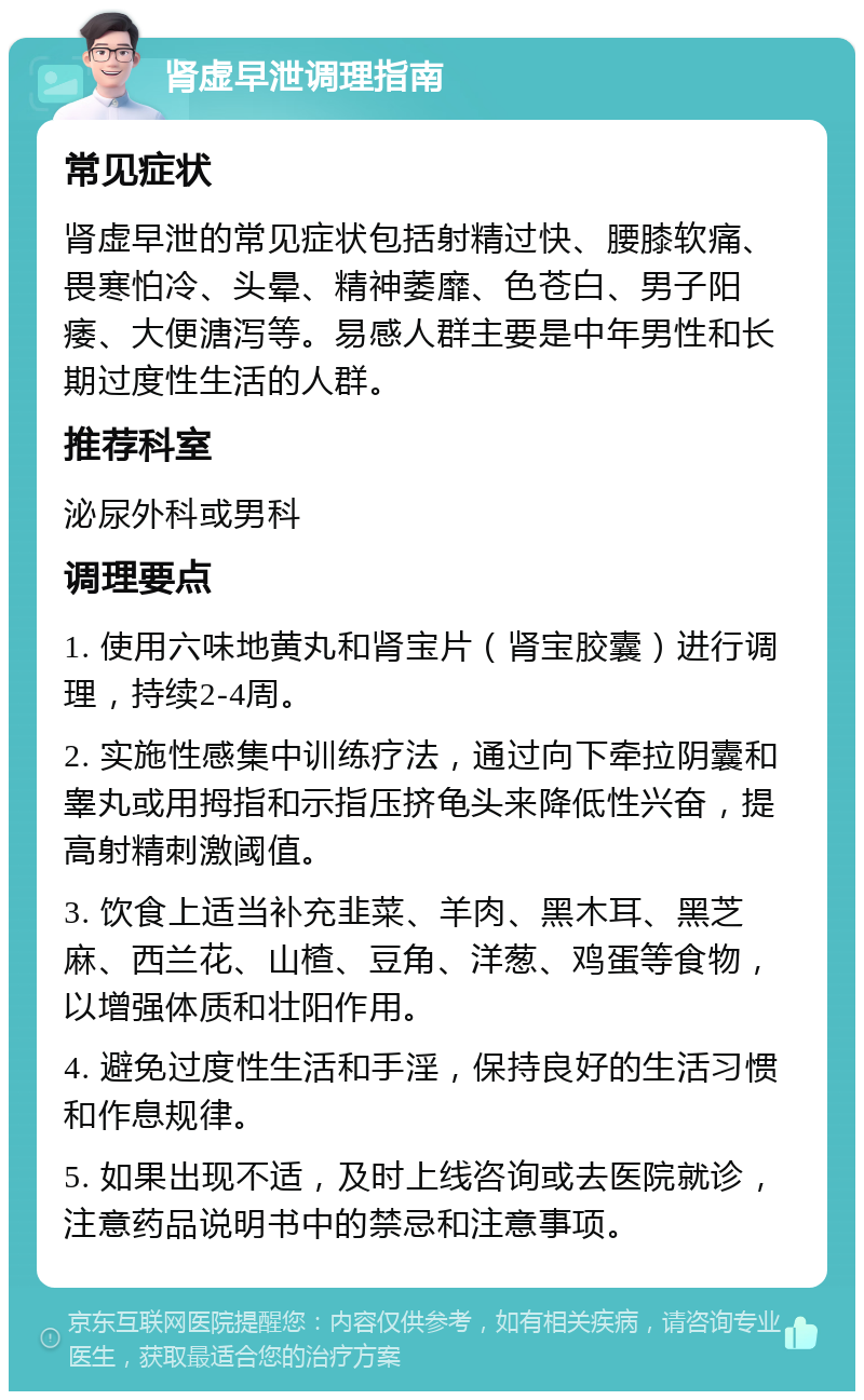 肾虚早泄调理指南 常见症状 肾虚早泄的常见症状包括射精过快、腰膝软痛、畏寒怕冷、头晕、精神萎靡、色苍白、男子阳痿、大便溏泻等。易感人群主要是中年男性和长期过度性生活的人群。 推荐科室 泌尿外科或男科 调理要点 1. 使用六味地黄丸和肾宝片（肾宝胶囊）进行调理，持续2-4周。 2. 实施性感集中训练疗法，通过向下牵拉阴囊和睾丸或用拇指和示指压挤龟头来降低性兴奋，提高射精刺激阈值。 3. 饮食上适当补充韭菜、羊肉、黑木耳、黑芝麻、西兰花、山楂、豆角、洋葱、鸡蛋等食物，以增强体质和壮阳作用。 4. 避免过度性生活和手淫，保持良好的生活习惯和作息规律。 5. 如果出现不适，及时上线咨询或去医院就诊，注意药品说明书中的禁忌和注意事项。