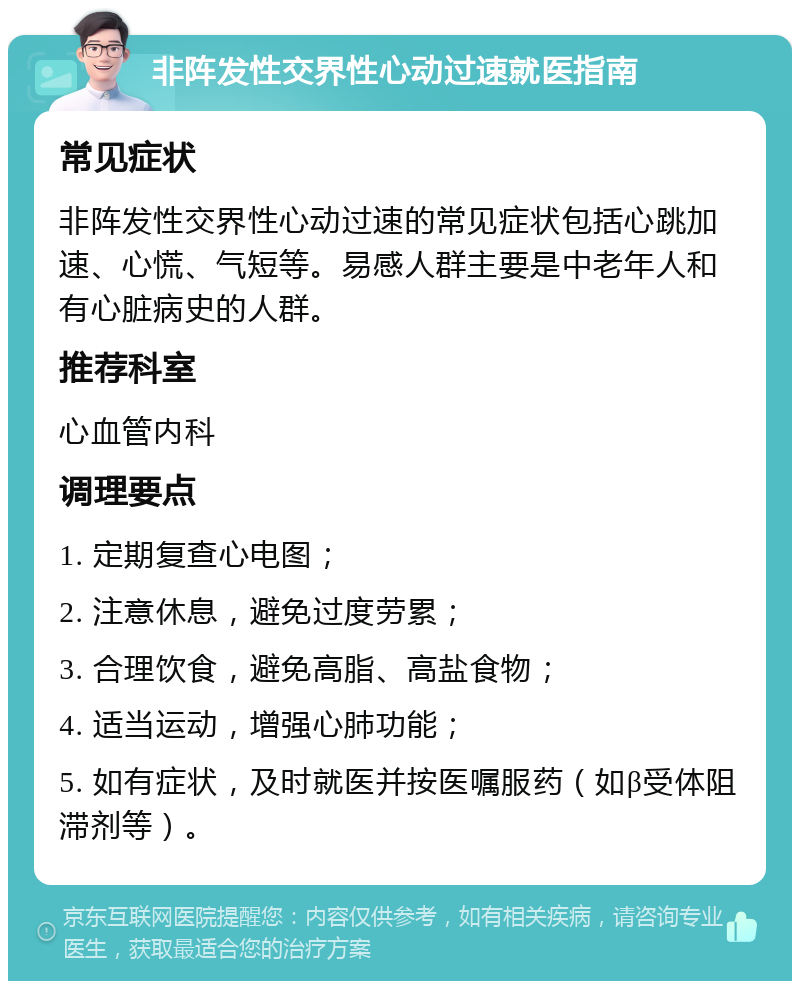 非阵发性交界性心动过速就医指南 常见症状 非阵发性交界性心动过速的常见症状包括心跳加速、心慌、气短等。易感人群主要是中老年人和有心脏病史的人群。 推荐科室 心血管内科 调理要点 1. 定期复查心电图； 2. 注意休息，避免过度劳累； 3. 合理饮食，避免高脂、高盐食物； 4. 适当运动，增强心肺功能； 5. 如有症状，及时就医并按医嘱服药（如β受体阻滞剂等）。