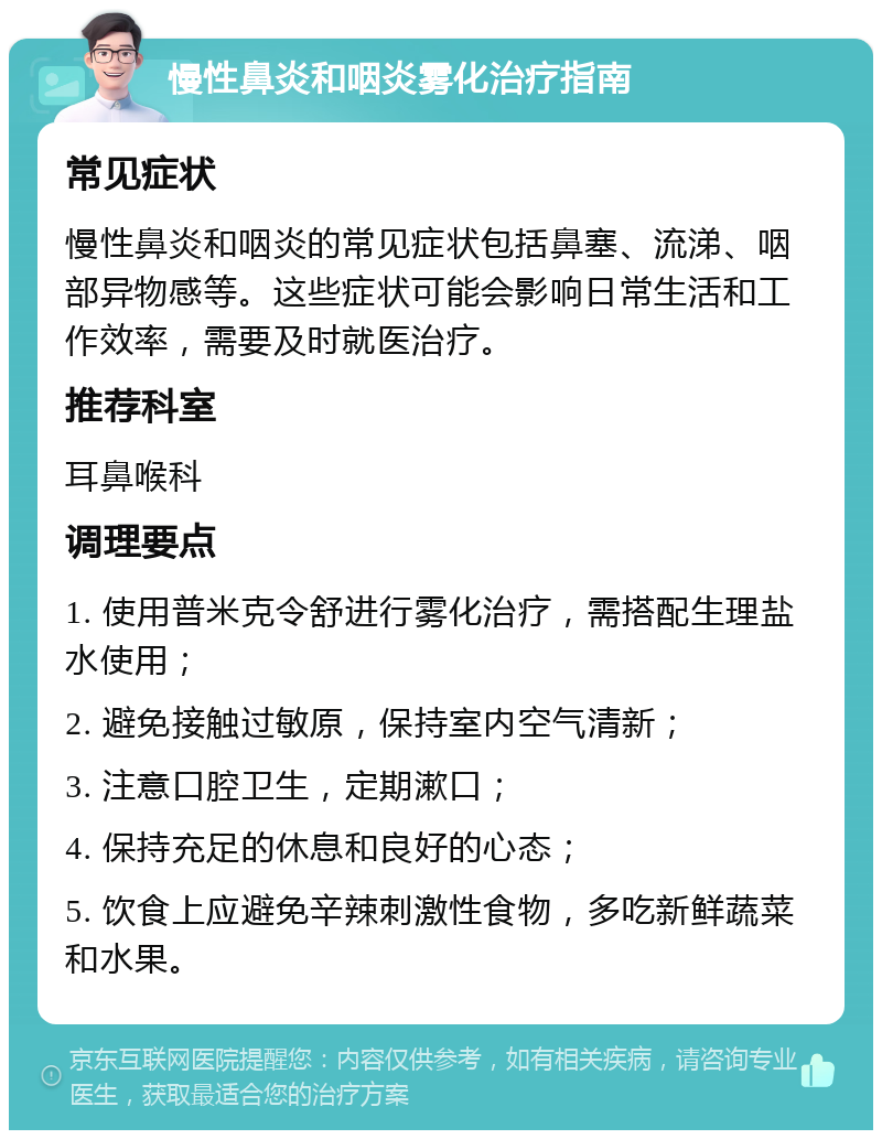 慢性鼻炎和咽炎雾化治疗指南 常见症状 慢性鼻炎和咽炎的常见症状包括鼻塞、流涕、咽部异物感等。这些症状可能会影响日常生活和工作效率，需要及时就医治疗。 推荐科室 耳鼻喉科 调理要点 1. 使用普米克令舒进行雾化治疗，需搭配生理盐水使用； 2. 避免接触过敏原，保持室内空气清新； 3. 注意口腔卫生，定期漱口； 4. 保持充足的休息和良好的心态； 5. 饮食上应避免辛辣刺激性食物，多吃新鲜蔬菜和水果。