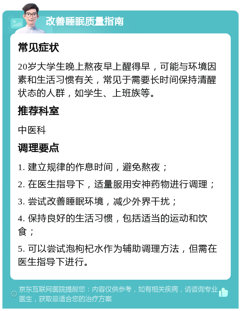 改善睡眠质量指南 常见症状 20岁大学生晚上熬夜早上醒得早，可能与环境因素和生活习惯有关，常见于需要长时间保持清醒状态的人群，如学生、上班族等。 推荐科室 中医科 调理要点 1. 建立规律的作息时间，避免熬夜； 2. 在医生指导下，适量服用安神药物进行调理； 3. 尝试改善睡眠环境，减少外界干扰； 4. 保持良好的生活习惯，包括适当的运动和饮食； 5. 可以尝试泡枸杞水作为辅助调理方法，但需在医生指导下进行。