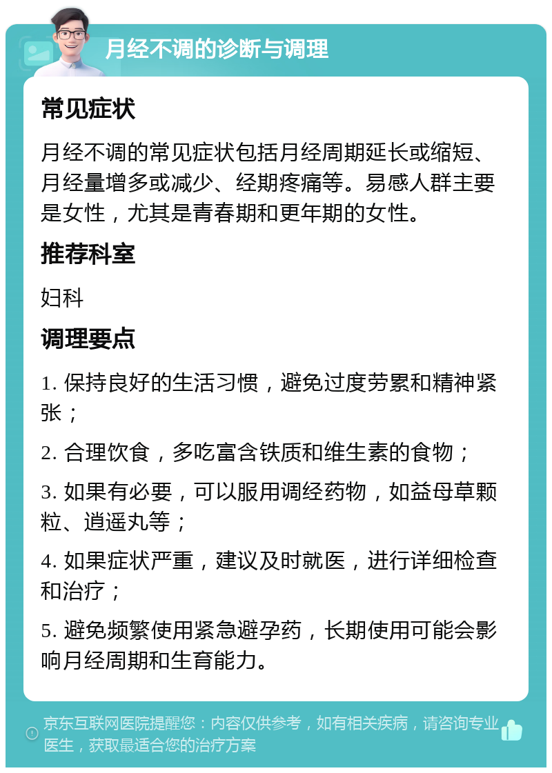 月经不调的诊断与调理 常见症状 月经不调的常见症状包括月经周期延长或缩短、月经量增多或减少、经期疼痛等。易感人群主要是女性，尤其是青春期和更年期的女性。 推荐科室 妇科 调理要点 1. 保持良好的生活习惯，避免过度劳累和精神紧张； 2. 合理饮食，多吃富含铁质和维生素的食物； 3. 如果有必要，可以服用调经药物，如益母草颗粒、逍遥丸等； 4. 如果症状严重，建议及时就医，进行详细检查和治疗； 5. 避免频繁使用紧急避孕药，长期使用可能会影响月经周期和生育能力。