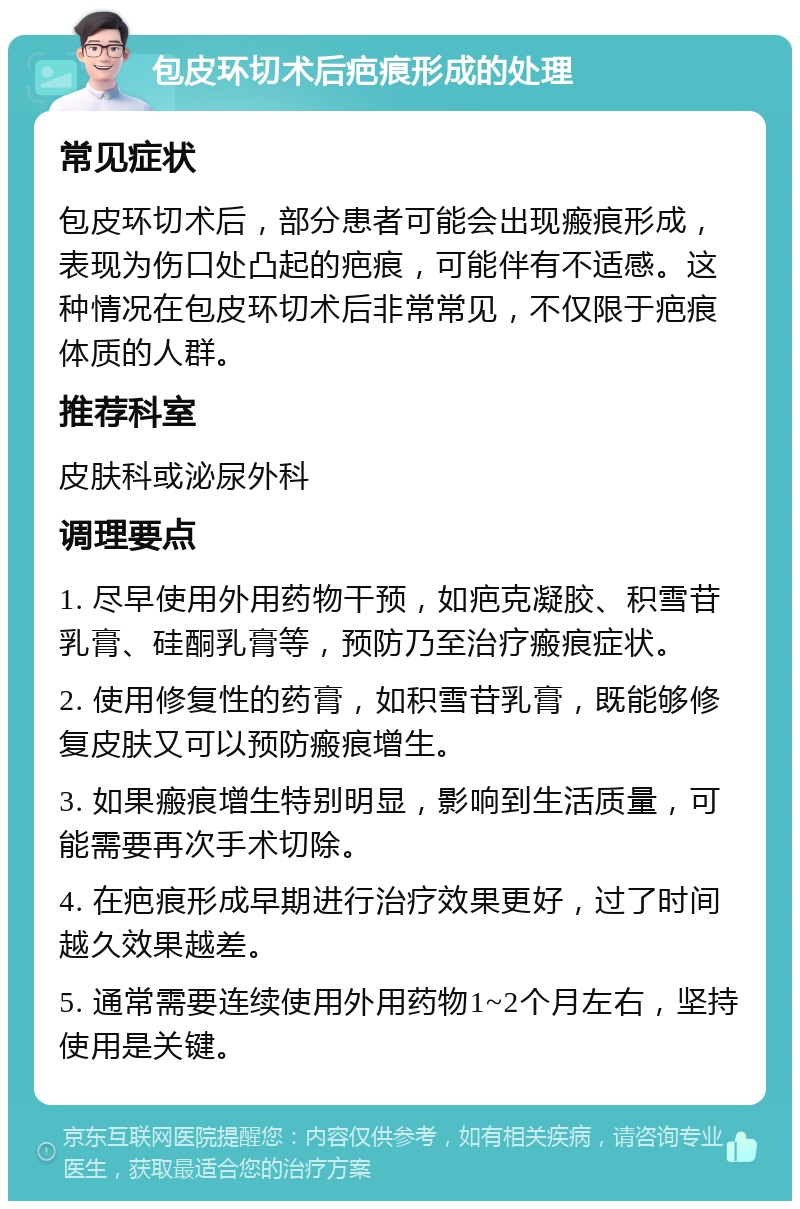 包皮环切术后疤痕形成的处理 常见症状 包皮环切术后，部分患者可能会出现瘢痕形成，表现为伤口处凸起的疤痕，可能伴有不适感。这种情况在包皮环切术后非常常见，不仅限于疤痕体质的人群。 推荐科室 皮肤科或泌尿外科 调理要点 1. 尽早使用外用药物干预，如疤克凝胶、积雪苷乳膏、硅酮乳膏等，预防乃至治疗瘢痕症状。 2. 使用修复性的药膏，如积雪苷乳膏，既能够修复皮肤又可以预防瘢痕增生。 3. 如果瘢痕增生特别明显，影响到生活质量，可能需要再次手术切除。 4. 在疤痕形成早期进行治疗效果更好，过了时间越久效果越差。 5. 通常需要连续使用外用药物1~2个月左右，坚持使用是关键。