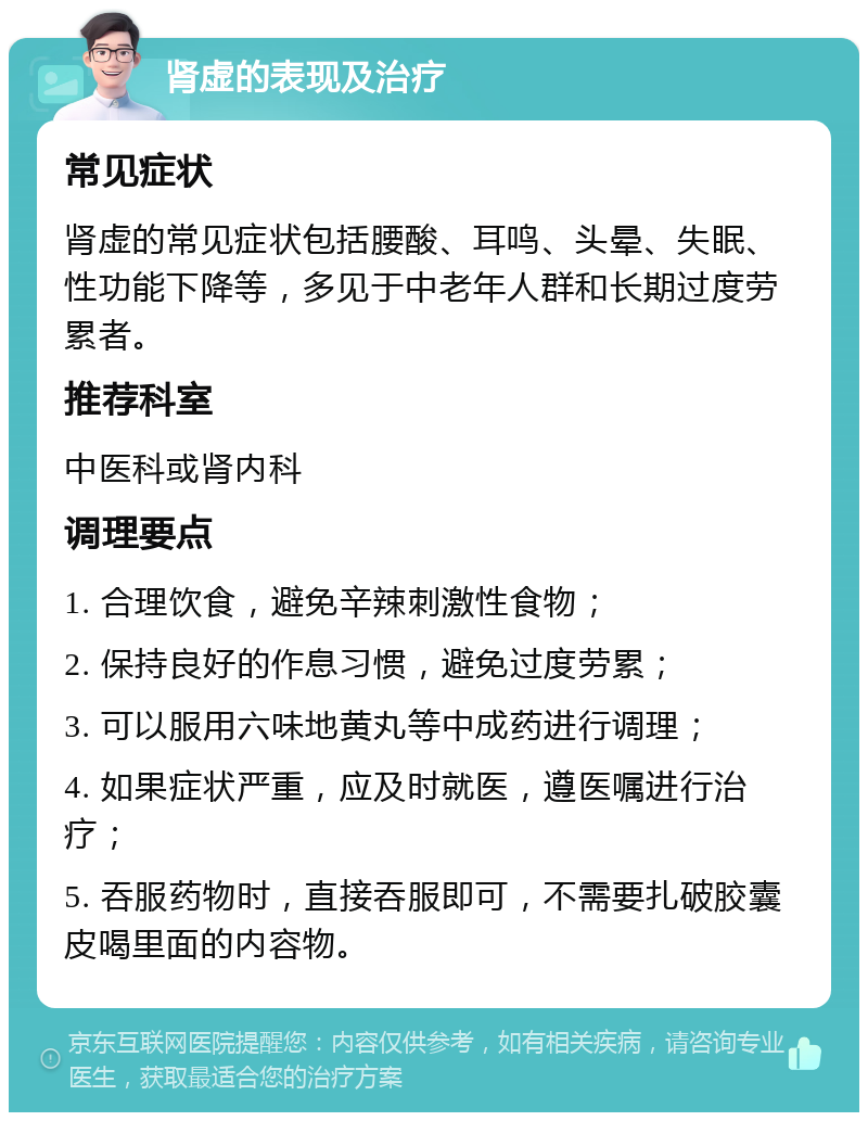 肾虚的表现及治疗 常见症状 肾虚的常见症状包括腰酸、耳鸣、头晕、失眠、性功能下降等，多见于中老年人群和长期过度劳累者。 推荐科室 中医科或肾内科 调理要点 1. 合理饮食，避免辛辣刺激性食物； 2. 保持良好的作息习惯，避免过度劳累； 3. 可以服用六味地黄丸等中成药进行调理； 4. 如果症状严重，应及时就医，遵医嘱进行治疗； 5. 吞服药物时，直接吞服即可，不需要扎破胶囊皮喝里面的内容物。