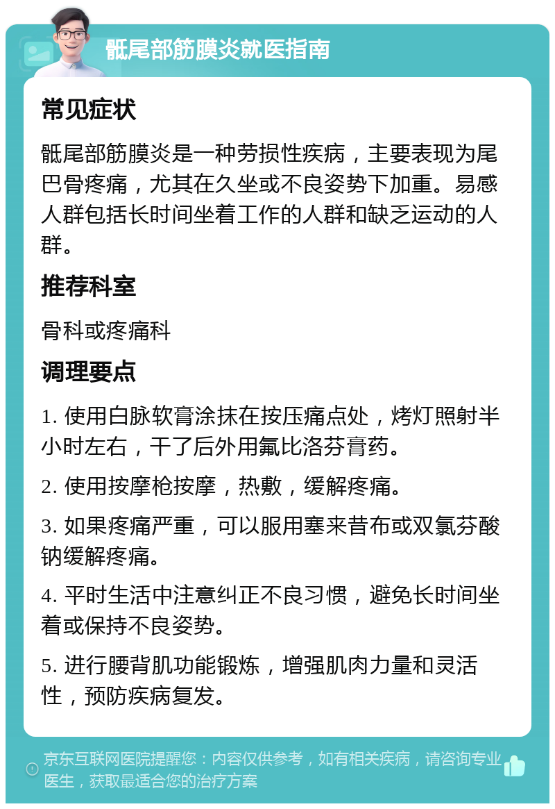 骶尾部筋膜炎就医指南 常见症状 骶尾部筋膜炎是一种劳损性疾病，主要表现为尾巴骨疼痛，尤其在久坐或不良姿势下加重。易感人群包括长时间坐着工作的人群和缺乏运动的人群。 推荐科室 骨科或疼痛科 调理要点 1. 使用白脉软膏涂抹在按压痛点处，烤灯照射半小时左右，干了后外用氟比洛芬膏药。 2. 使用按摩枪按摩，热敷，缓解疼痛。 3. 如果疼痛严重，可以服用塞来昔布或双氯芬酸钠缓解疼痛。 4. 平时生活中注意纠正不良习惯，避免长时间坐着或保持不良姿势。 5. 进行腰背肌功能锻炼，增强肌肉力量和灵活性，预防疾病复发。