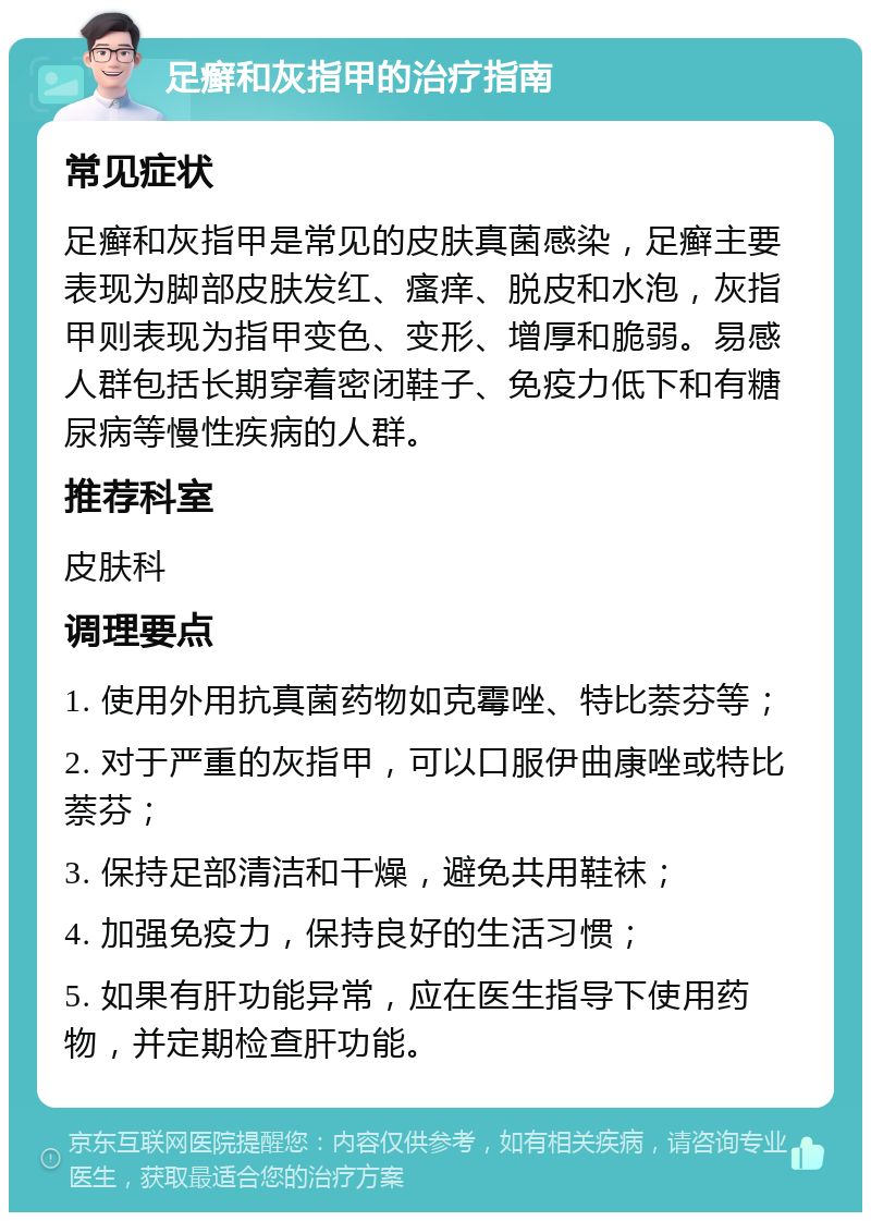 足癣和灰指甲的治疗指南 常见症状 足癣和灰指甲是常见的皮肤真菌感染，足癣主要表现为脚部皮肤发红、瘙痒、脱皮和水泡，灰指甲则表现为指甲变色、变形、增厚和脆弱。易感人群包括长期穿着密闭鞋子、免疫力低下和有糖尿病等慢性疾病的人群。 推荐科室 皮肤科 调理要点 1. 使用外用抗真菌药物如克霉唑、特比萘芬等； 2. 对于严重的灰指甲，可以口服伊曲康唑或特比萘芬； 3. 保持足部清洁和干燥，避免共用鞋袜； 4. 加强免疫力，保持良好的生活习惯； 5. 如果有肝功能异常，应在医生指导下使用药物，并定期检查肝功能。