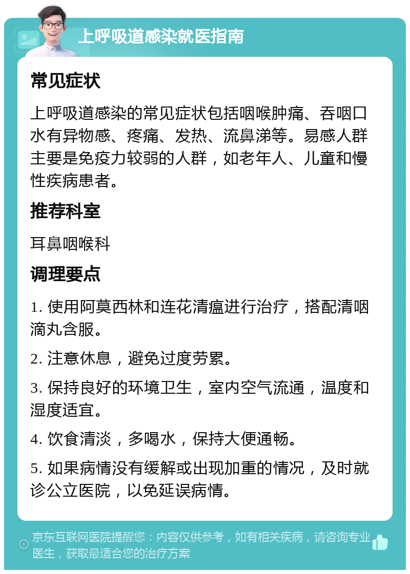 上呼吸道感染就医指南 常见症状 上呼吸道感染的常见症状包括咽喉肿痛、吞咽口水有异物感、疼痛、发热、流鼻涕等。易感人群主要是免疫力较弱的人群，如老年人、儿童和慢性疾病患者。 推荐科室 耳鼻咽喉科 调理要点 1. 使用阿莫西林和连花清瘟进行治疗，搭配清咽滴丸含服。 2. 注意休息，避免过度劳累。 3. 保持良好的环境卫生，室内空气流通，温度和湿度适宜。 4. 饮食清淡，多喝水，保持大便通畅。 5. 如果病情没有缓解或出现加重的情况，及时就诊公立医院，以免延误病情。