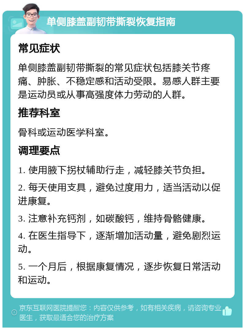 单侧膝盖副韧带撕裂恢复指南 常见症状 单侧膝盖副韧带撕裂的常见症状包括膝关节疼痛、肿胀、不稳定感和活动受限。易感人群主要是运动员或从事高强度体力劳动的人群。 推荐科室 骨科或运动医学科室。 调理要点 1. 使用腋下拐杖辅助行走，减轻膝关节负担。 2. 每天使用支具，避免过度用力，适当活动以促进康复。 3. 注意补充钙剂，如碳酸钙，维持骨骼健康。 4. 在医生指导下，逐渐增加活动量，避免剧烈运动。 5. 一个月后，根据康复情况，逐步恢复日常活动和运动。