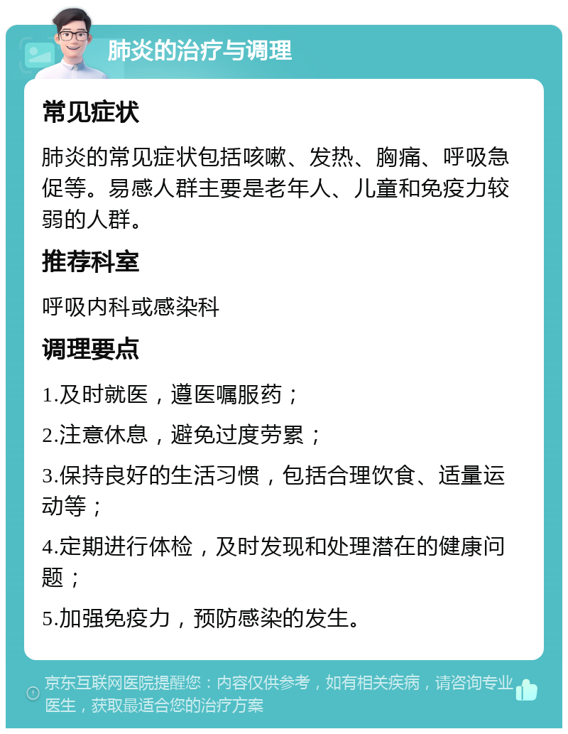 肺炎的治疗与调理 常见症状 肺炎的常见症状包括咳嗽、发热、胸痛、呼吸急促等。易感人群主要是老年人、儿童和免疫力较弱的人群。 推荐科室 呼吸内科或感染科 调理要点 1.及时就医，遵医嘱服药； 2.注意休息，避免过度劳累； 3.保持良好的生活习惯，包括合理饮食、适量运动等； 4.定期进行体检，及时发现和处理潜在的健康问题； 5.加强免疫力，预防感染的发生。