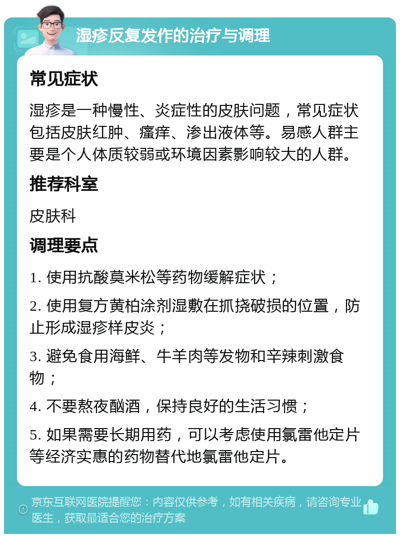 湿疹反复发作的治疗与调理 常见症状 湿疹是一种慢性、炎症性的皮肤问题，常见症状包括皮肤红肿、瘙痒、渗出液体等。易感人群主要是个人体质较弱或环境因素影响较大的人群。 推荐科室 皮肤科 调理要点 1. 使用抗酸莫米松等药物缓解症状； 2. 使用复方黄柏涂剂湿敷在抓挠破损的位置，防止形成湿疹样皮炎； 3. 避免食用海鲜、牛羊肉等发物和辛辣刺激食物； 4. 不要熬夜酗酒，保持良好的生活习惯； 5. 如果需要长期用药，可以考虑使用氯雷他定片等经济实惠的药物替代地氯雷他定片。