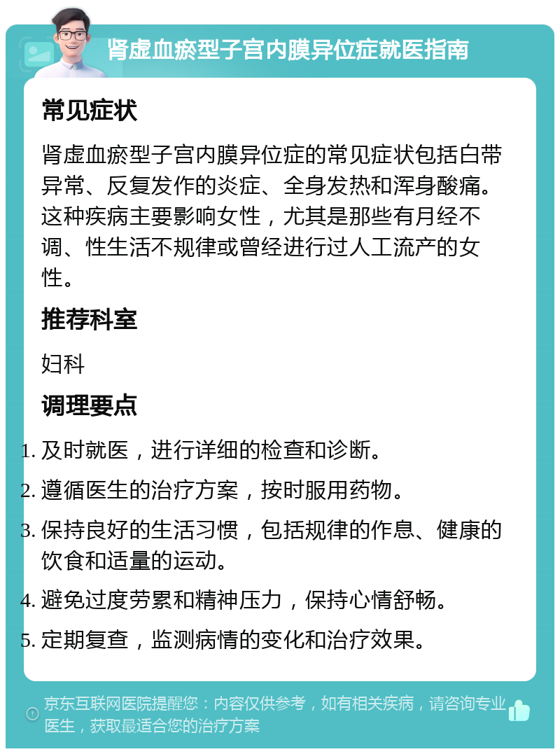 肾虚血瘀型子宫内膜异位症就医指南 常见症状 肾虚血瘀型子宫内膜异位症的常见症状包括白带异常、反复发作的炎症、全身发热和浑身酸痛。这种疾病主要影响女性，尤其是那些有月经不调、性生活不规律或曾经进行过人工流产的女性。 推荐科室 妇科 调理要点 及时就医，进行详细的检查和诊断。 遵循医生的治疗方案，按时服用药物。 保持良好的生活习惯，包括规律的作息、健康的饮食和适量的运动。 避免过度劳累和精神压力，保持心情舒畅。 定期复查，监测病情的变化和治疗效果。