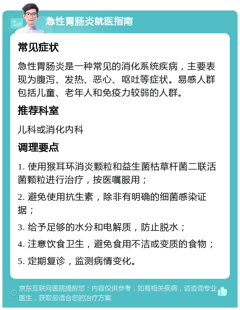 急性胃肠炎就医指南 常见症状 急性胃肠炎是一种常见的消化系统疾病，主要表现为腹泻、发热、恶心、呕吐等症状。易感人群包括儿童、老年人和免疫力较弱的人群。 推荐科室 儿科或消化内科 调理要点 1. 使用猴耳环消炎颗粒和益生菌枯草杆菌二联活菌颗粒进行治疗，按医嘱服用； 2. 避免使用抗生素，除非有明确的细菌感染证据； 3. 给予足够的水分和电解质，防止脱水； 4. 注意饮食卫生，避免食用不洁或变质的食物； 5. 定期复诊，监测病情变化。