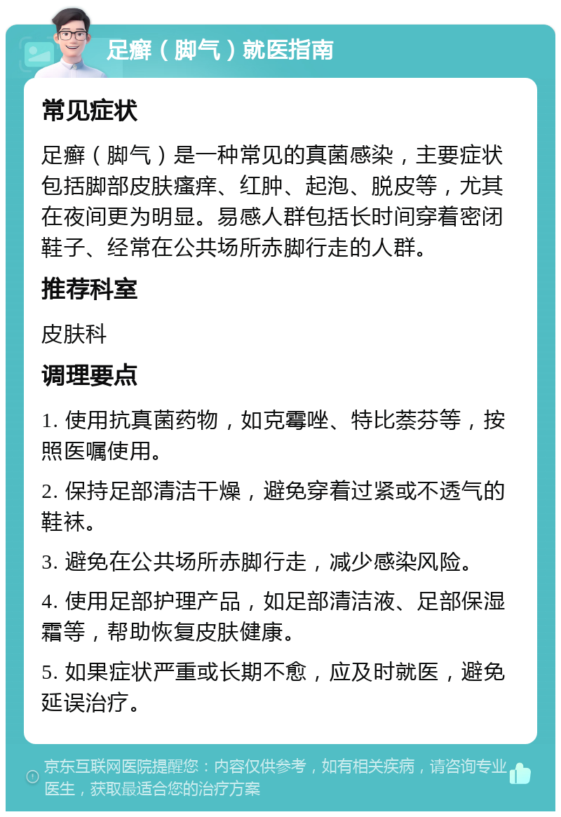 足癣（脚气）就医指南 常见症状 足癣（脚气）是一种常见的真菌感染，主要症状包括脚部皮肤瘙痒、红肿、起泡、脱皮等，尤其在夜间更为明显。易感人群包括长时间穿着密闭鞋子、经常在公共场所赤脚行走的人群。 推荐科室 皮肤科 调理要点 1. 使用抗真菌药物，如克霉唑、特比萘芬等，按照医嘱使用。 2. 保持足部清洁干燥，避免穿着过紧或不透气的鞋袜。 3. 避免在公共场所赤脚行走，减少感染风险。 4. 使用足部护理产品，如足部清洁液、足部保湿霜等，帮助恢复皮肤健康。 5. 如果症状严重或长期不愈，应及时就医，避免延误治疗。