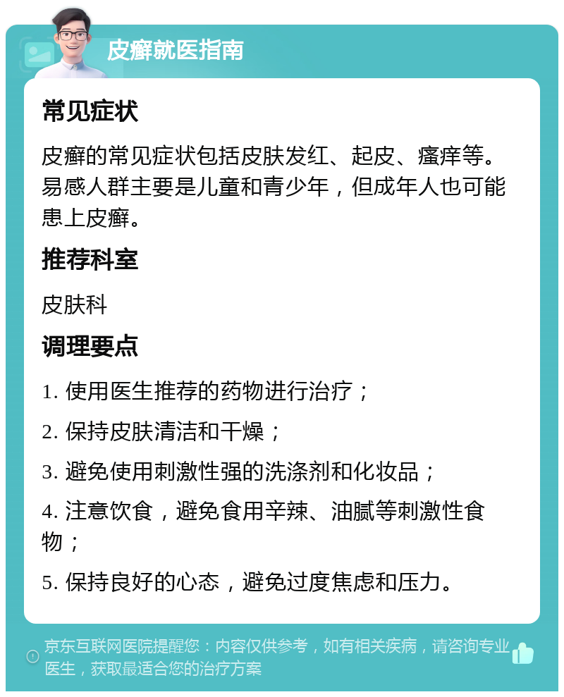 皮癣就医指南 常见症状 皮癣的常见症状包括皮肤发红、起皮、瘙痒等。易感人群主要是儿童和青少年，但成年人也可能患上皮癣。 推荐科室 皮肤科 调理要点 1. 使用医生推荐的药物进行治疗； 2. 保持皮肤清洁和干燥； 3. 避免使用刺激性强的洗涤剂和化妆品； 4. 注意饮食，避免食用辛辣、油腻等刺激性食物； 5. 保持良好的心态，避免过度焦虑和压力。