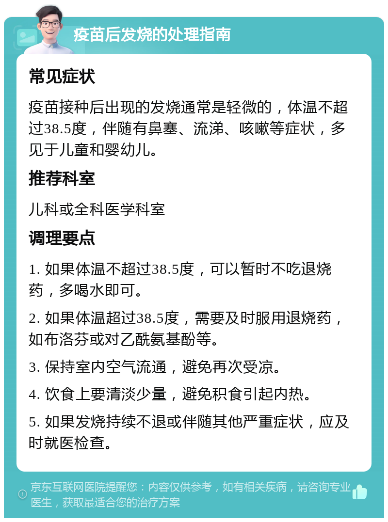 疫苗后发烧的处理指南 常见症状 疫苗接种后出现的发烧通常是轻微的，体温不超过38.5度，伴随有鼻塞、流涕、咳嗽等症状，多见于儿童和婴幼儿。 推荐科室 儿科或全科医学科室 调理要点 1. 如果体温不超过38.5度，可以暂时不吃退烧药，多喝水即可。 2. 如果体温超过38.5度，需要及时服用退烧药，如布洛芬或对乙酰氨基酚等。 3. 保持室内空气流通，避免再次受凉。 4. 饮食上要清淡少量，避免积食引起内热。 5. 如果发烧持续不退或伴随其他严重症状，应及时就医检查。