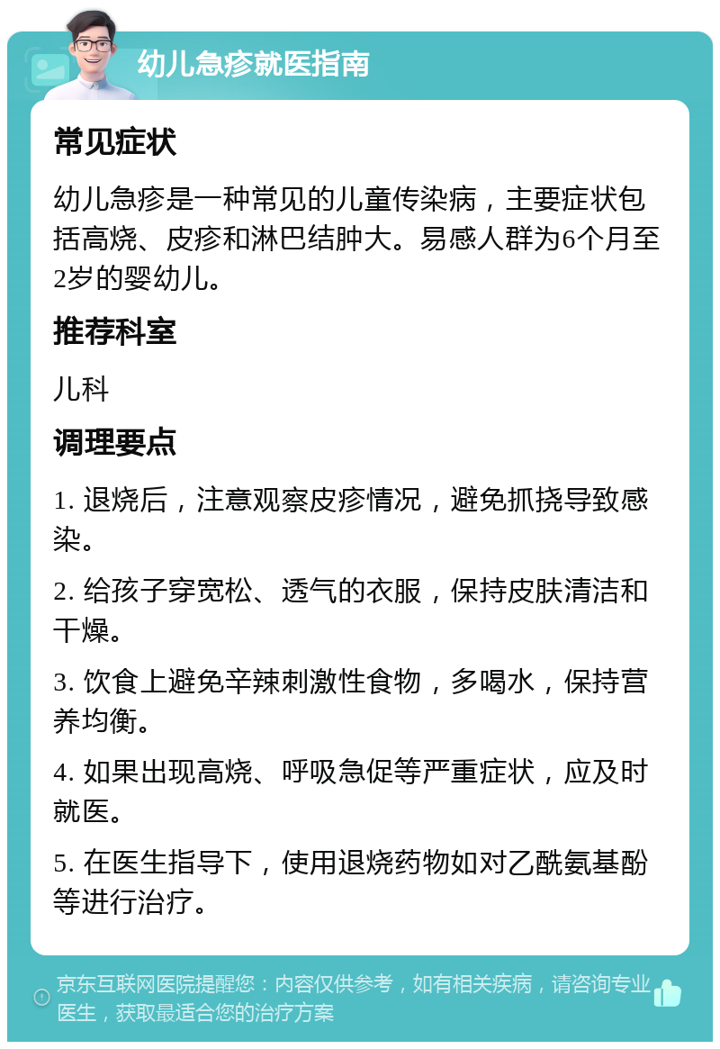 幼儿急疹就医指南 常见症状 幼儿急疹是一种常见的儿童传染病，主要症状包括高烧、皮疹和淋巴结肿大。易感人群为6个月至2岁的婴幼儿。 推荐科室 儿科 调理要点 1. 退烧后，注意观察皮疹情况，避免抓挠导致感染。 2. 给孩子穿宽松、透气的衣服，保持皮肤清洁和干燥。 3. 饮食上避免辛辣刺激性食物，多喝水，保持营养均衡。 4. 如果出现高烧、呼吸急促等严重症状，应及时就医。 5. 在医生指导下，使用退烧药物如对乙酰氨基酚等进行治疗。