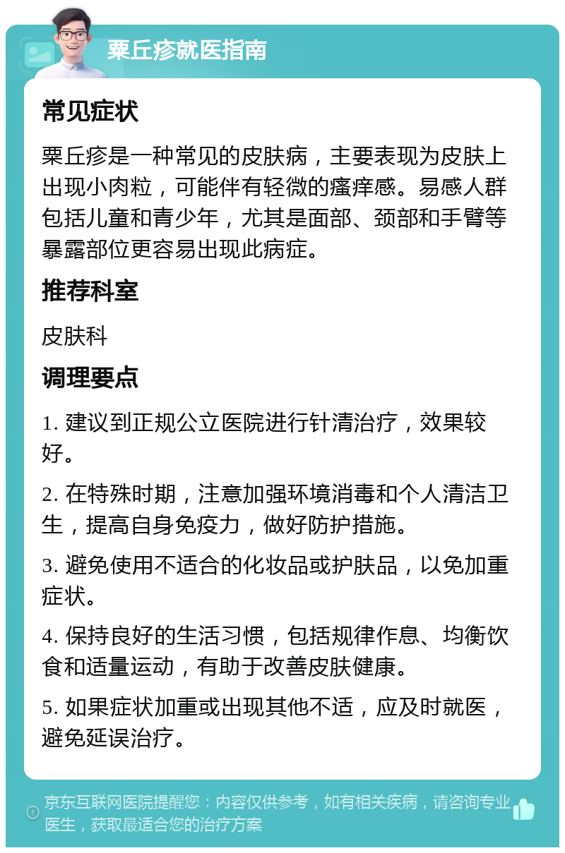 粟丘疹就医指南 常见症状 粟丘疹是一种常见的皮肤病，主要表现为皮肤上出现小肉粒，可能伴有轻微的瘙痒感。易感人群包括儿童和青少年，尤其是面部、颈部和手臂等暴露部位更容易出现此病症。 推荐科室 皮肤科 调理要点 1. 建议到正规公立医院进行针清治疗，效果较好。 2. 在特殊时期，注意加强环境消毒和个人清洁卫生，提高自身免疫力，做好防护措施。 3. 避免使用不适合的化妆品或护肤品，以免加重症状。 4. 保持良好的生活习惯，包括规律作息、均衡饮食和适量运动，有助于改善皮肤健康。 5. 如果症状加重或出现其他不适，应及时就医，避免延误治疗。