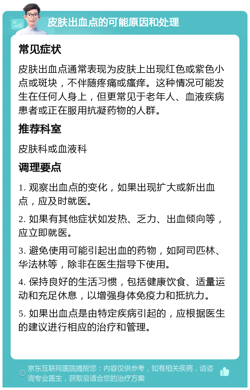 皮肤出血点的可能原因和处理 常见症状 皮肤出血点通常表现为皮肤上出现红色或紫色小点或斑块，不伴随疼痛或瘙痒。这种情况可能发生在任何人身上，但更常见于老年人、血液疾病患者或正在服用抗凝药物的人群。 推荐科室 皮肤科或血液科 调理要点 1. 观察出血点的变化，如果出现扩大或新出血点，应及时就医。 2. 如果有其他症状如发热、乏力、出血倾向等，应立即就医。 3. 避免使用可能引起出血的药物，如阿司匹林、华法林等，除非在医生指导下使用。 4. 保持良好的生活习惯，包括健康饮食、适量运动和充足休息，以增强身体免疫力和抵抗力。 5. 如果出血点是由特定疾病引起的，应根据医生的建议进行相应的治疗和管理。