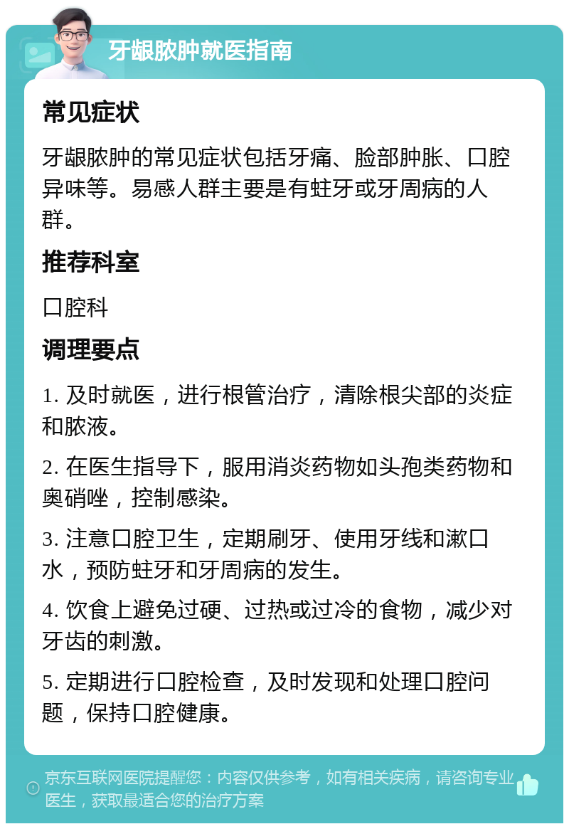 牙龈脓肿就医指南 常见症状 牙龈脓肿的常见症状包括牙痛、脸部肿胀、口腔异味等。易感人群主要是有蛀牙或牙周病的人群。 推荐科室 口腔科 调理要点 1. 及时就医，进行根管治疗，清除根尖部的炎症和脓液。 2. 在医生指导下，服用消炎药物如头孢类药物和奥硝唑，控制感染。 3. 注意口腔卫生，定期刷牙、使用牙线和漱口水，预防蛀牙和牙周病的发生。 4. 饮食上避免过硬、过热或过冷的食物，减少对牙齿的刺激。 5. 定期进行口腔检查，及时发现和处理口腔问题，保持口腔健康。