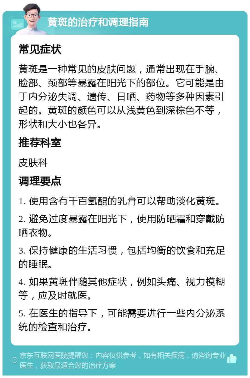 黄斑的治疗和调理指南 常见症状 黄斑是一种常见的皮肤问题，通常出现在手腕、脸部、颈部等暴露在阳光下的部位。它可能是由于内分泌失调、遗传、日晒、药物等多种因素引起的。黄斑的颜色可以从浅黄色到深棕色不等，形状和大小也各异。 推荐科室 皮肤科 调理要点 1. 使用含有千百氢醌的乳膏可以帮助淡化黄斑。 2. 避免过度暴露在阳光下，使用防晒霜和穿戴防晒衣物。 3. 保持健康的生活习惯，包括均衡的饮食和充足的睡眠。 4. 如果黄斑伴随其他症状，例如头痛、视力模糊等，应及时就医。 5. 在医生的指导下，可能需要进行一些内分泌系统的检查和治疗。