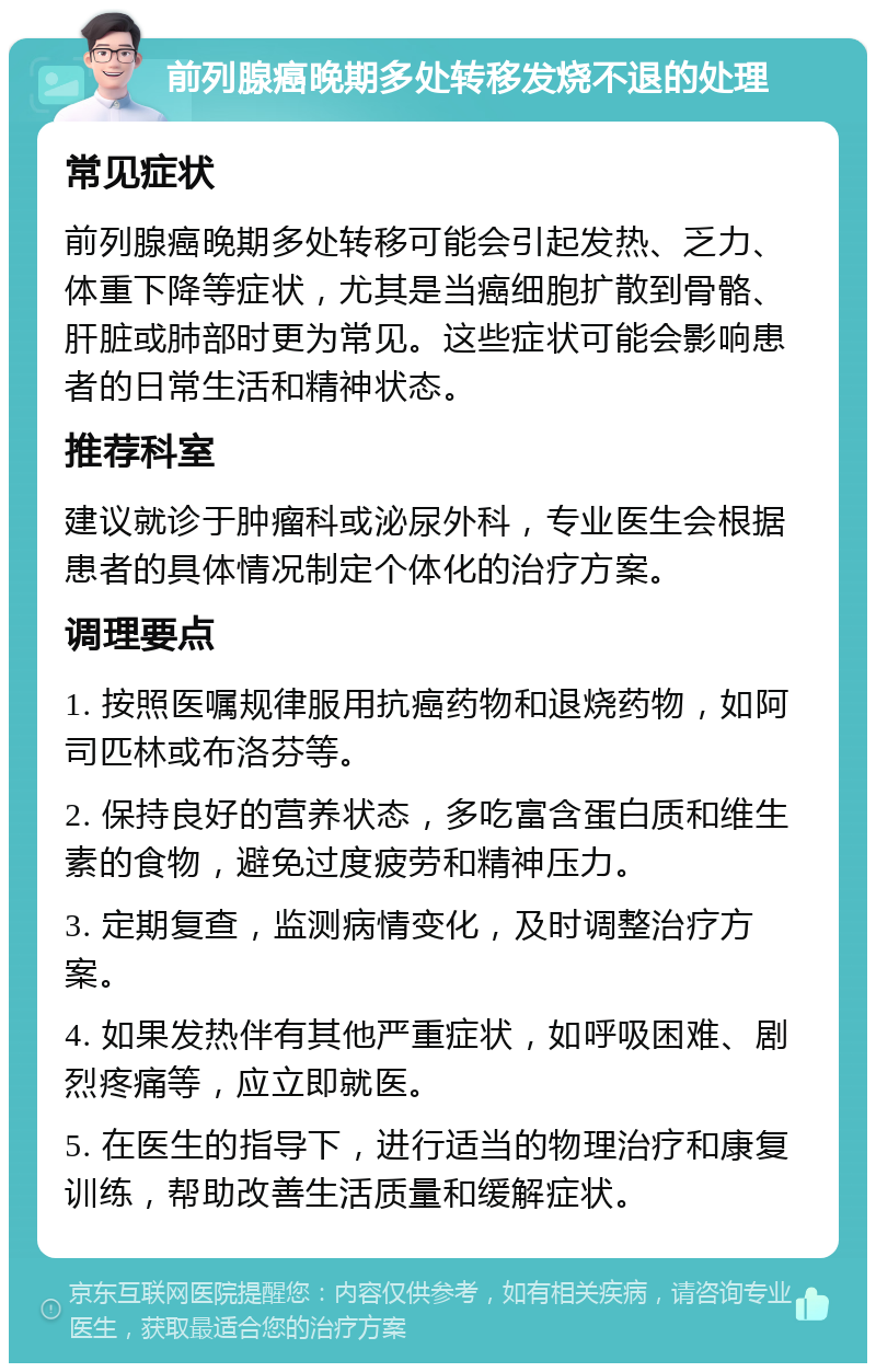 前列腺癌晚期多处转移发烧不退的处理 常见症状 前列腺癌晚期多处转移可能会引起发热、乏力、体重下降等症状，尤其是当癌细胞扩散到骨骼、肝脏或肺部时更为常见。这些症状可能会影响患者的日常生活和精神状态。 推荐科室 建议就诊于肿瘤科或泌尿外科，专业医生会根据患者的具体情况制定个体化的治疗方案。 调理要点 1. 按照医嘱规律服用抗癌药物和退烧药物，如阿司匹林或布洛芬等。 2. 保持良好的营养状态，多吃富含蛋白质和维生素的食物，避免过度疲劳和精神压力。 3. 定期复查，监测病情变化，及时调整治疗方案。 4. 如果发热伴有其他严重症状，如呼吸困难、剧烈疼痛等，应立即就医。 5. 在医生的指导下，进行适当的物理治疗和康复训练，帮助改善生活质量和缓解症状。