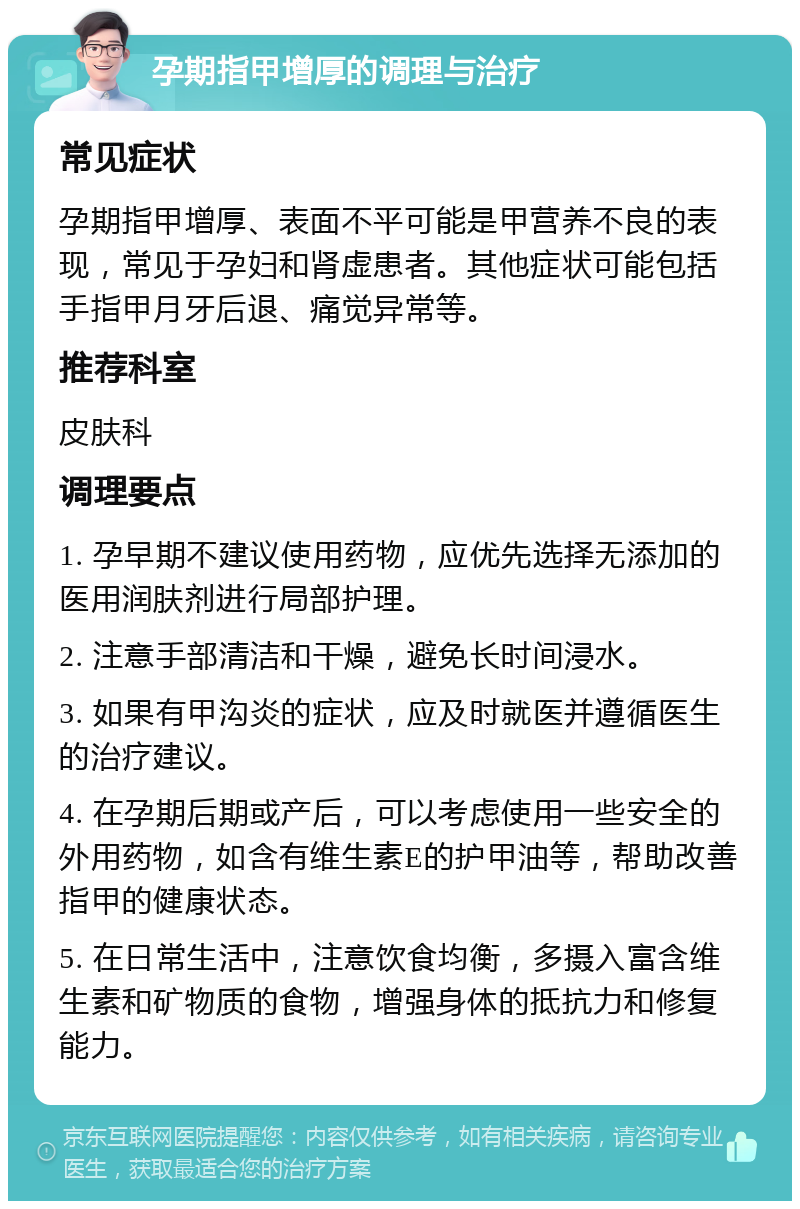 孕期指甲增厚的调理与治疗 常见症状 孕期指甲增厚、表面不平可能是甲营养不良的表现，常见于孕妇和肾虚患者。其他症状可能包括手指甲月牙后退、痛觉异常等。 推荐科室 皮肤科 调理要点 1. 孕早期不建议使用药物，应优先选择无添加的医用润肤剂进行局部护理。 2. 注意手部清洁和干燥，避免长时间浸水。 3. 如果有甲沟炎的症状，应及时就医并遵循医生的治疗建议。 4. 在孕期后期或产后，可以考虑使用一些安全的外用药物，如含有维生素E的护甲油等，帮助改善指甲的健康状态。 5. 在日常生活中，注意饮食均衡，多摄入富含维生素和矿物质的食物，增强身体的抵抗力和修复能力。