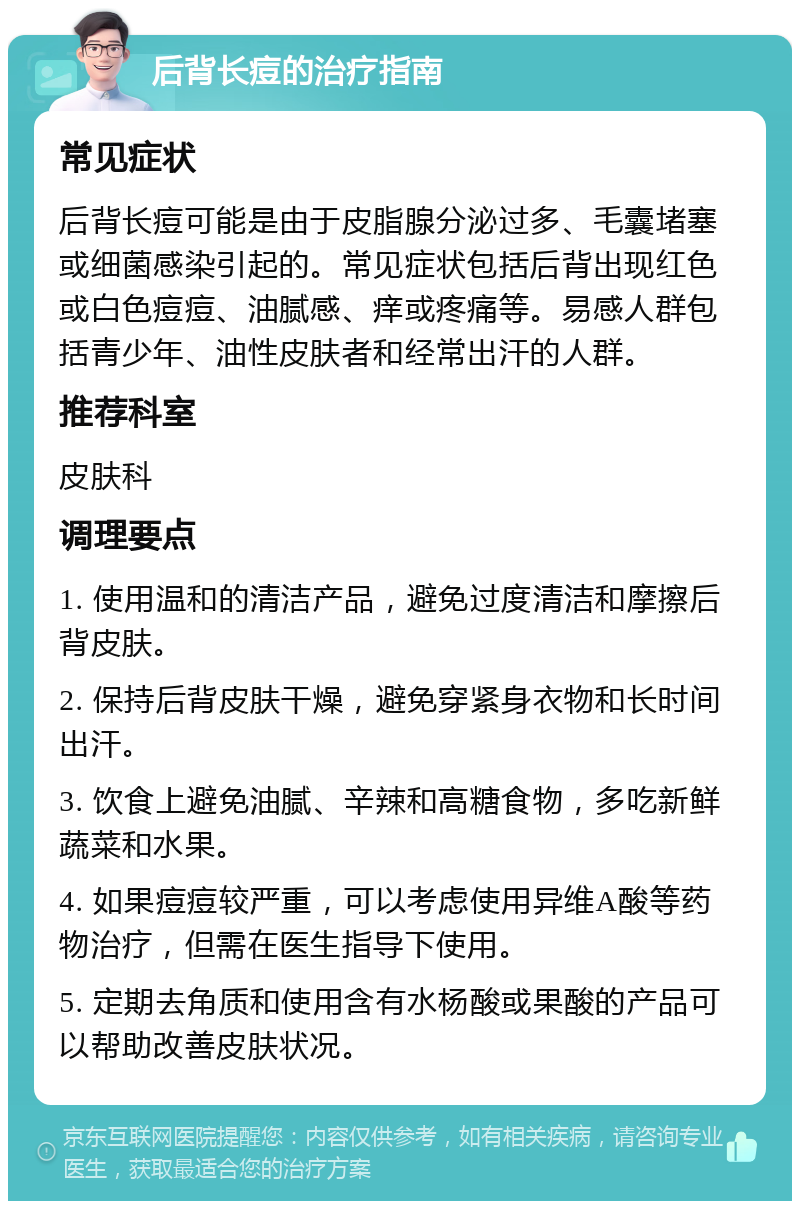 后背长痘的治疗指南 常见症状 后背长痘可能是由于皮脂腺分泌过多、毛囊堵塞或细菌感染引起的。常见症状包括后背出现红色或白色痘痘、油腻感、痒或疼痛等。易感人群包括青少年、油性皮肤者和经常出汗的人群。 推荐科室 皮肤科 调理要点 1. 使用温和的清洁产品，避免过度清洁和摩擦后背皮肤。 2. 保持后背皮肤干燥，避免穿紧身衣物和长时间出汗。 3. 饮食上避免油腻、辛辣和高糖食物，多吃新鲜蔬菜和水果。 4. 如果痘痘较严重，可以考虑使用异维A酸等药物治疗，但需在医生指导下使用。 5. 定期去角质和使用含有水杨酸或果酸的产品可以帮助改善皮肤状况。