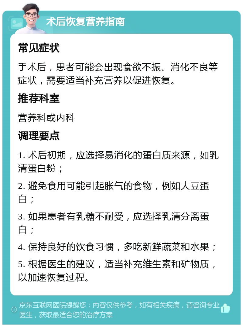 术后恢复营养指南 常见症状 手术后，患者可能会出现食欲不振、消化不良等症状，需要适当补充营养以促进恢复。 推荐科室 营养科或内科 调理要点 1. 术后初期，应选择易消化的蛋白质来源，如乳清蛋白粉； 2. 避免食用可能引起胀气的食物，例如大豆蛋白； 3. 如果患者有乳糖不耐受，应选择乳清分离蛋白； 4. 保持良好的饮食习惯，多吃新鲜蔬菜和水果； 5. 根据医生的建议，适当补充维生素和矿物质，以加速恢复过程。