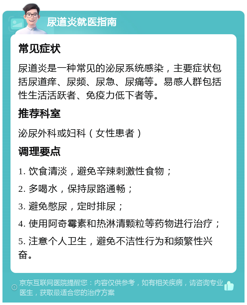 尿道炎就医指南 常见症状 尿道炎是一种常见的泌尿系统感染，主要症状包括尿道痒、尿频、尿急、尿痛等。易感人群包括性生活活跃者、免疫力低下者等。 推荐科室 泌尿外科或妇科（女性患者） 调理要点 1. 饮食清淡，避免辛辣刺激性食物； 2. 多喝水，保持尿路通畅； 3. 避免憋尿，定时排尿； 4. 使用阿奇霉素和热淋清颗粒等药物进行治疗； 5. 注意个人卫生，避免不洁性行为和频繁性兴奋。