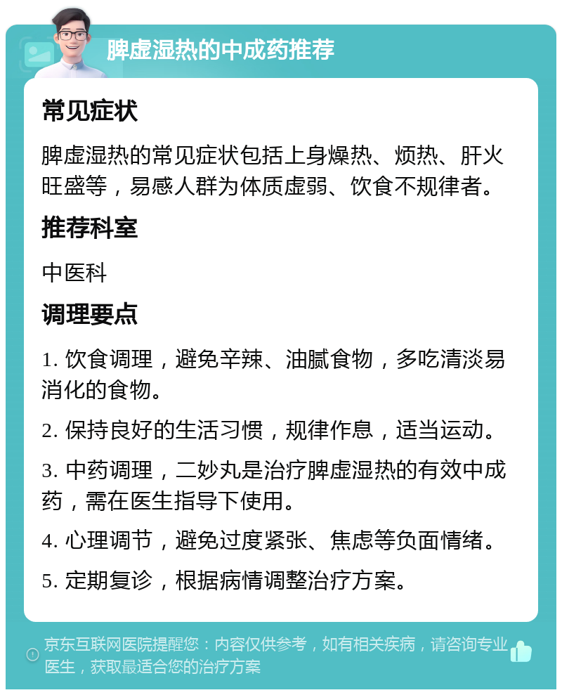 脾虚湿热的中成药推荐 常见症状 脾虚湿热的常见症状包括上身燥热、烦热、肝火旺盛等，易感人群为体质虚弱、饮食不规律者。 推荐科室 中医科 调理要点 1. 饮食调理，避免辛辣、油腻食物，多吃清淡易消化的食物。 2. 保持良好的生活习惯，规律作息，适当运动。 3. 中药调理，二妙丸是治疗脾虚湿热的有效中成药，需在医生指导下使用。 4. 心理调节，避免过度紧张、焦虑等负面情绪。 5. 定期复诊，根据病情调整治疗方案。