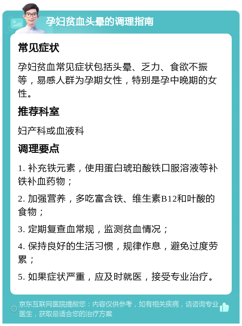 孕妇贫血头晕的调理指南 常见症状 孕妇贫血常见症状包括头晕、乏力、食欲不振等，易感人群为孕期女性，特别是孕中晚期的女性。 推荐科室 妇产科或血液科 调理要点 1. 补充铁元素，使用蛋白琥珀酸铁口服溶液等补铁补血药物； 2. 加强营养，多吃富含铁、维生素B12和叶酸的食物； 3. 定期复查血常规，监测贫血情况； 4. 保持良好的生活习惯，规律作息，避免过度劳累； 5. 如果症状严重，应及时就医，接受专业治疗。