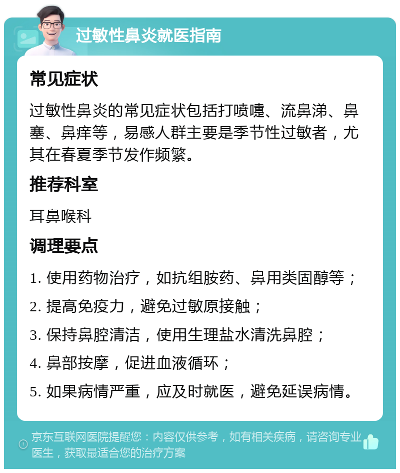 过敏性鼻炎就医指南 常见症状 过敏性鼻炎的常见症状包括打喷嚏、流鼻涕、鼻塞、鼻痒等，易感人群主要是季节性过敏者，尤其在春夏季节发作频繁。 推荐科室 耳鼻喉科 调理要点 1. 使用药物治疗，如抗组胺药、鼻用类固醇等； 2. 提高免疫力，避免过敏原接触； 3. 保持鼻腔清洁，使用生理盐水清洗鼻腔； 4. 鼻部按摩，促进血液循环； 5. 如果病情严重，应及时就医，避免延误病情。