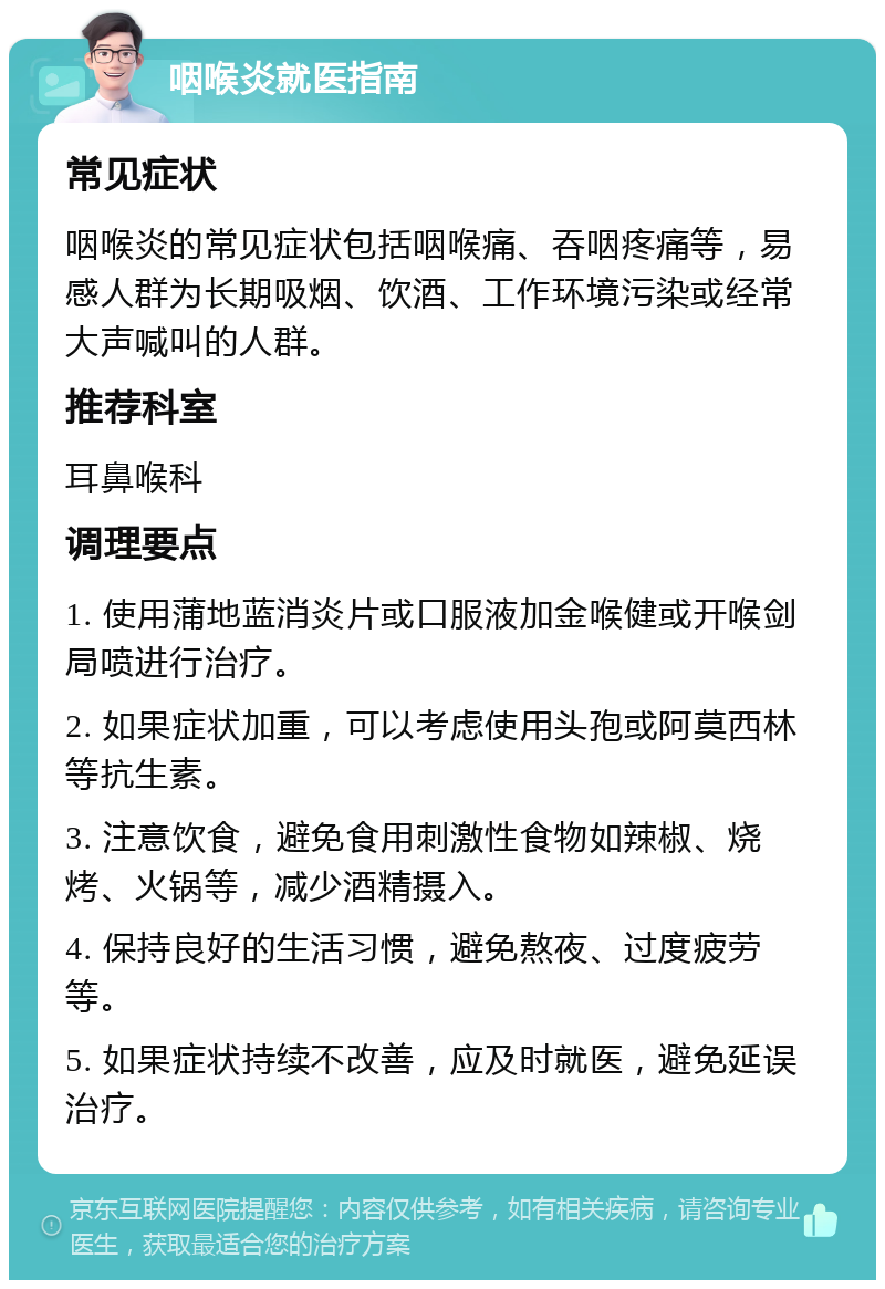 咽喉炎就医指南 常见症状 咽喉炎的常见症状包括咽喉痛、吞咽疼痛等，易感人群为长期吸烟、饮酒、工作环境污染或经常大声喊叫的人群。 推荐科室 耳鼻喉科 调理要点 1. 使用蒲地蓝消炎片或口服液加金喉健或开喉剑局喷进行治疗。 2. 如果症状加重，可以考虑使用头孢或阿莫西林等抗生素。 3. 注意饮食，避免食用刺激性食物如辣椒、烧烤、火锅等，减少酒精摄入。 4. 保持良好的生活习惯，避免熬夜、过度疲劳等。 5. 如果症状持续不改善，应及时就医，避免延误治疗。