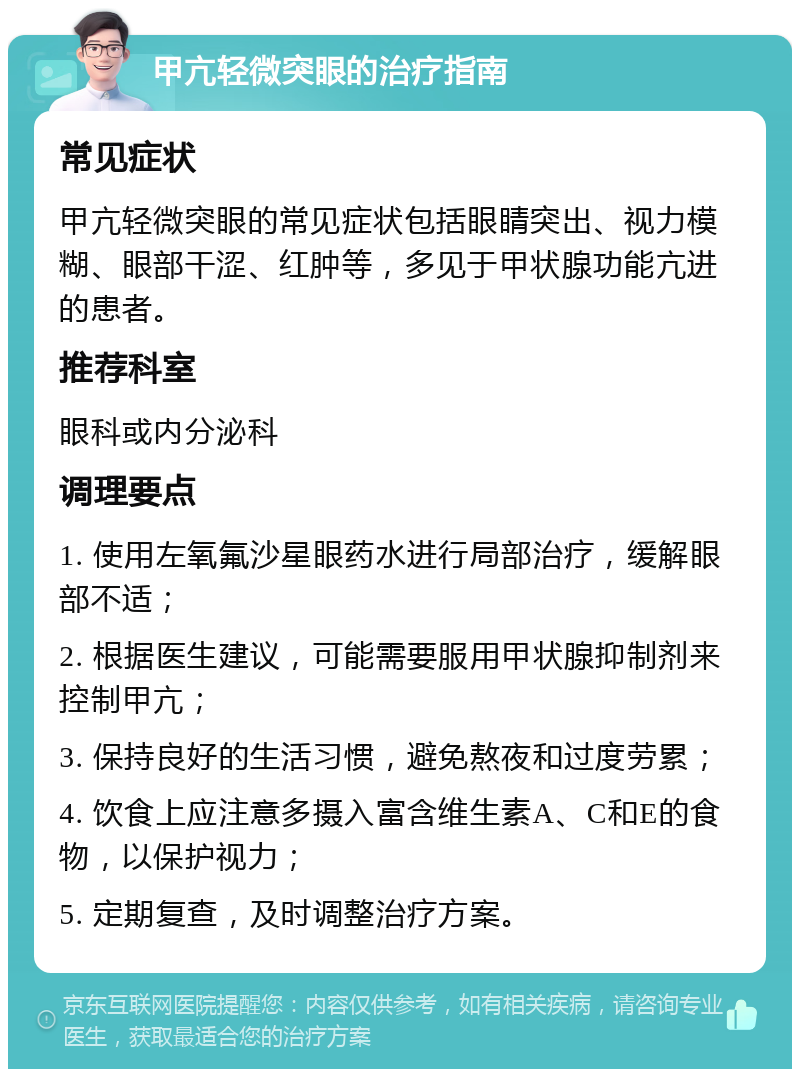 甲亢轻微突眼的治疗指南 常见症状 甲亢轻微突眼的常见症状包括眼睛突出、视力模糊、眼部干涩、红肿等，多见于甲状腺功能亢进的患者。 推荐科室 眼科或内分泌科 调理要点 1. 使用左氧氟沙星眼药水进行局部治疗，缓解眼部不适； 2. 根据医生建议，可能需要服用甲状腺抑制剂来控制甲亢； 3. 保持良好的生活习惯，避免熬夜和过度劳累； 4. 饮食上应注意多摄入富含维生素A、C和E的食物，以保护视力； 5. 定期复查，及时调整治疗方案。