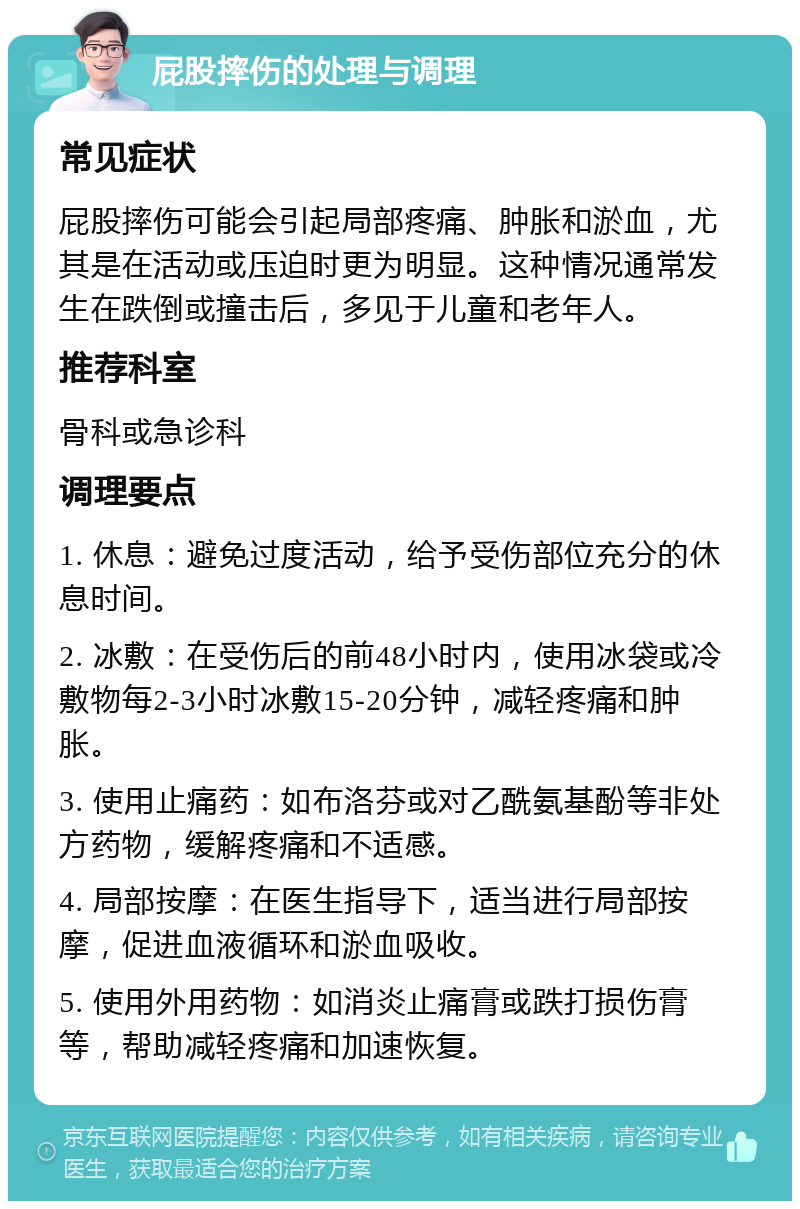 屁股摔伤的处理与调理 常见症状 屁股摔伤可能会引起局部疼痛、肿胀和淤血，尤其是在活动或压迫时更为明显。这种情况通常发生在跌倒或撞击后，多见于儿童和老年人。 推荐科室 骨科或急诊科 调理要点 1. 休息：避免过度活动，给予受伤部位充分的休息时间。 2. 冰敷：在受伤后的前48小时内，使用冰袋或冷敷物每2-3小时冰敷15-20分钟，减轻疼痛和肿胀。 3. 使用止痛药：如布洛芬或对乙酰氨基酚等非处方药物，缓解疼痛和不适感。 4. 局部按摩：在医生指导下，适当进行局部按摩，促进血液循环和淤血吸收。 5. 使用外用药物：如消炎止痛膏或跌打损伤膏等，帮助减轻疼痛和加速恢复。