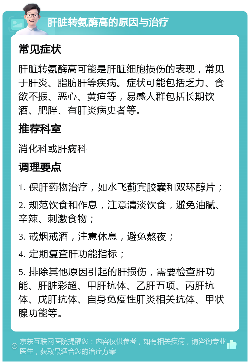 肝脏转氨酶高的原因与治疗 常见症状 肝脏转氨酶高可能是肝脏细胞损伤的表现，常见于肝炎、脂肪肝等疾病。症状可能包括乏力、食欲不振、恶心、黄疸等，易感人群包括长期饮酒、肥胖、有肝炎病史者等。 推荐科室 消化科或肝病科 调理要点 1. 保肝药物治疗，如水飞蓟宾胶囊和双环醇片； 2. 规范饮食和作息，注意清淡饮食，避免油腻、辛辣、刺激食物； 3. 戒烟戒酒，注意休息，避免熬夜； 4. 定期复查肝功能指标； 5. 排除其他原因引起的肝损伤，需要检查肝功能、肝脏彩超、甲肝抗体、乙肝五项、丙肝抗体、戊肝抗体、自身免疫性肝炎相关抗体、甲状腺功能等。