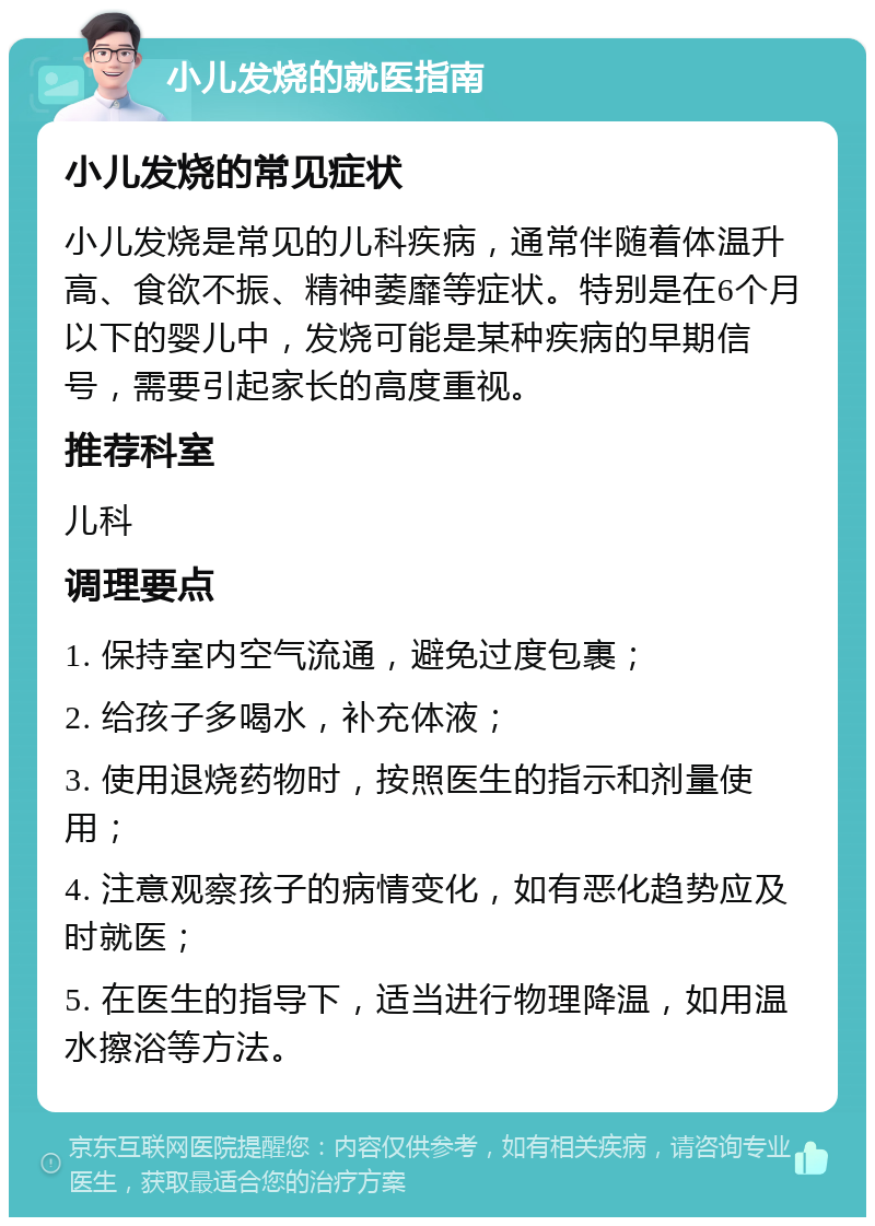 小儿发烧的就医指南 小儿发烧的常见症状 小儿发烧是常见的儿科疾病，通常伴随着体温升高、食欲不振、精神萎靡等症状。特别是在6个月以下的婴儿中，发烧可能是某种疾病的早期信号，需要引起家长的高度重视。 推荐科室 儿科 调理要点 1. 保持室内空气流通，避免过度包裹； 2. 给孩子多喝水，补充体液； 3. 使用退烧药物时，按照医生的指示和剂量使用； 4. 注意观察孩子的病情变化，如有恶化趋势应及时就医； 5. 在医生的指导下，适当进行物理降温，如用温水擦浴等方法。