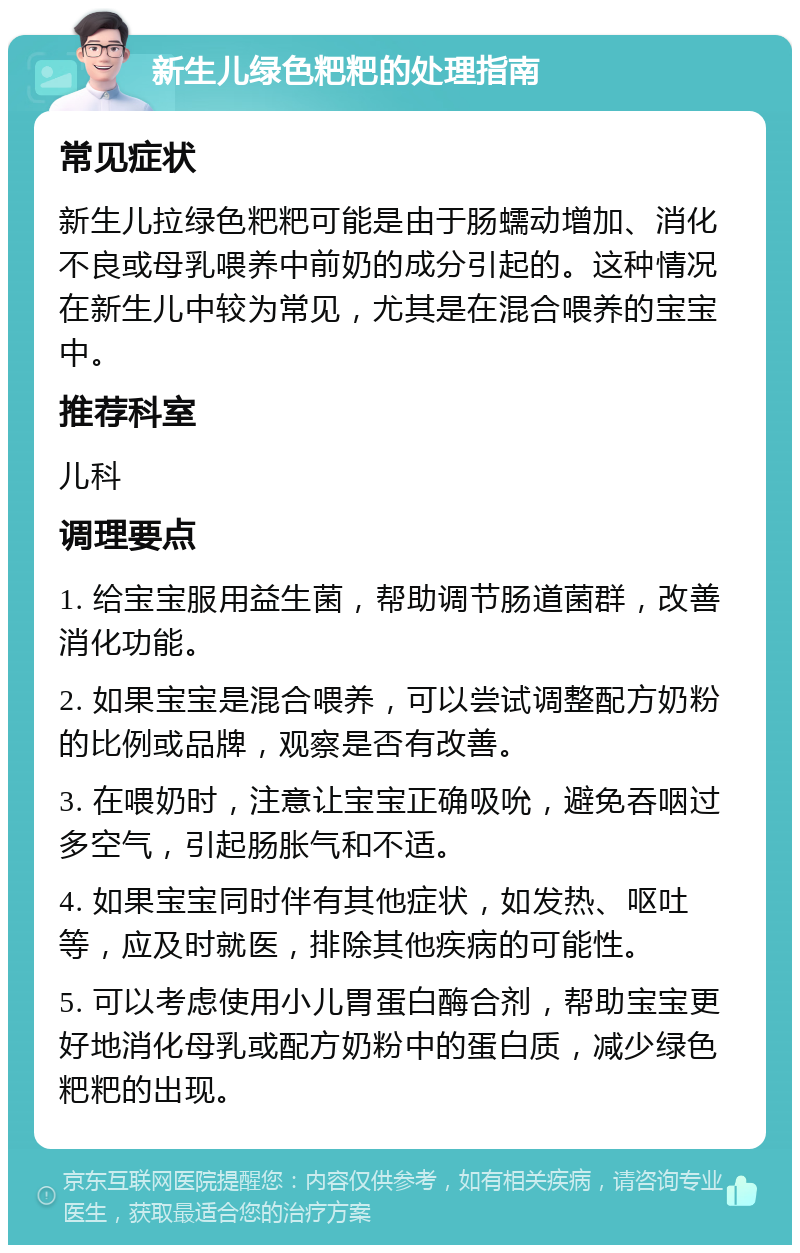 新生儿绿色粑粑的处理指南 常见症状 新生儿拉绿色粑粑可能是由于肠蠕动增加、消化不良或母乳喂养中前奶的成分引起的。这种情况在新生儿中较为常见，尤其是在混合喂养的宝宝中。 推荐科室 儿科 调理要点 1. 给宝宝服用益生菌，帮助调节肠道菌群，改善消化功能。 2. 如果宝宝是混合喂养，可以尝试调整配方奶粉的比例或品牌，观察是否有改善。 3. 在喂奶时，注意让宝宝正确吸吮，避免吞咽过多空气，引起肠胀气和不适。 4. 如果宝宝同时伴有其他症状，如发热、呕吐等，应及时就医，排除其他疾病的可能性。 5. 可以考虑使用小儿胃蛋白酶合剂，帮助宝宝更好地消化母乳或配方奶粉中的蛋白质，减少绿色粑粑的出现。