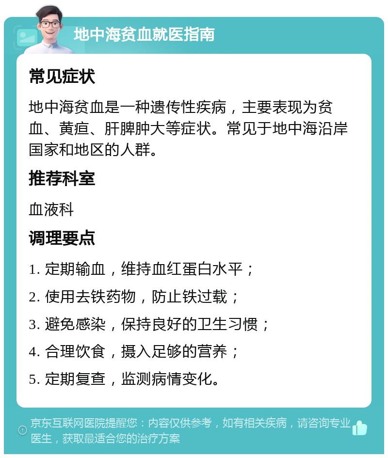 地中海贫血就医指南 常见症状 地中海贫血是一种遗传性疾病，主要表现为贫血、黄疸、肝脾肿大等症状。常见于地中海沿岸国家和地区的人群。 推荐科室 血液科 调理要点 1. 定期输血，维持血红蛋白水平； 2. 使用去铁药物，防止铁过载； 3. 避免感染，保持良好的卫生习惯； 4. 合理饮食，摄入足够的营养； 5. 定期复查，监测病情变化。