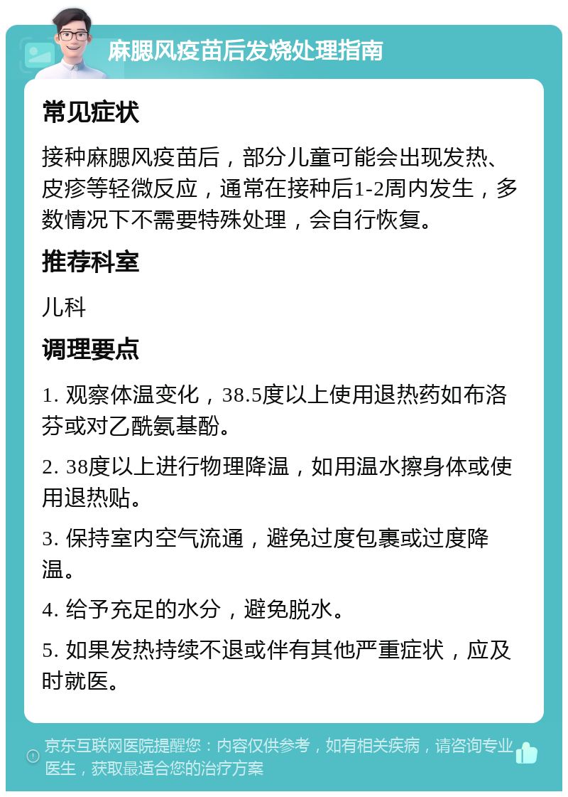 麻腮风疫苗后发烧处理指南 常见症状 接种麻腮风疫苗后，部分儿童可能会出现发热、皮疹等轻微反应，通常在接种后1-2周内发生，多数情况下不需要特殊处理，会自行恢复。 推荐科室 儿科 调理要点 1. 观察体温变化，38.5度以上使用退热药如布洛芬或对乙酰氨基酚。 2. 38度以上进行物理降温，如用温水擦身体或使用退热贴。 3. 保持室内空气流通，避免过度包裹或过度降温。 4. 给予充足的水分，避免脱水。 5. 如果发热持续不退或伴有其他严重症状，应及时就医。