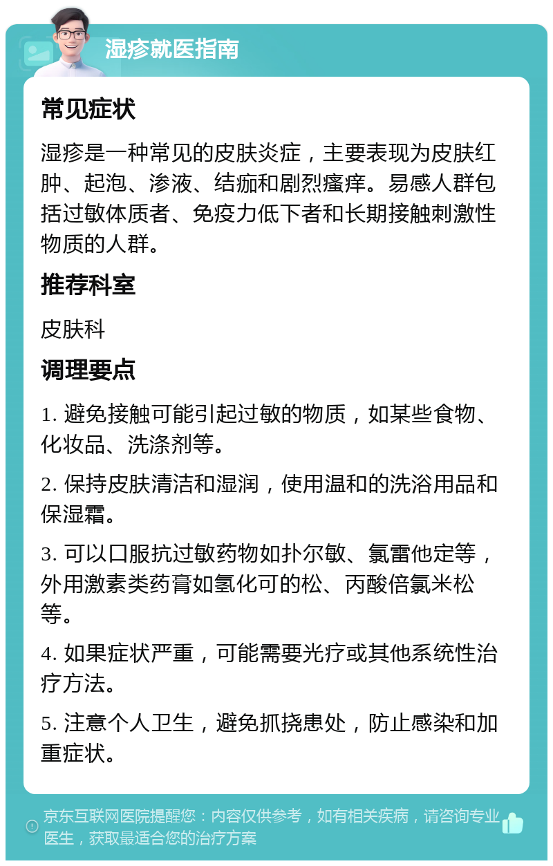 湿疹就医指南 常见症状 湿疹是一种常见的皮肤炎症，主要表现为皮肤红肿、起泡、渗液、结痂和剧烈瘙痒。易感人群包括过敏体质者、免疫力低下者和长期接触刺激性物质的人群。 推荐科室 皮肤科 调理要点 1. 避免接触可能引起过敏的物质，如某些食物、化妆品、洗涤剂等。 2. 保持皮肤清洁和湿润，使用温和的洗浴用品和保湿霜。 3. 可以口服抗过敏药物如扑尔敏、氯雷他定等，外用激素类药膏如氢化可的松、丙酸倍氯米松等。 4. 如果症状严重，可能需要光疗或其他系统性治疗方法。 5. 注意个人卫生，避免抓挠患处，防止感染和加重症状。