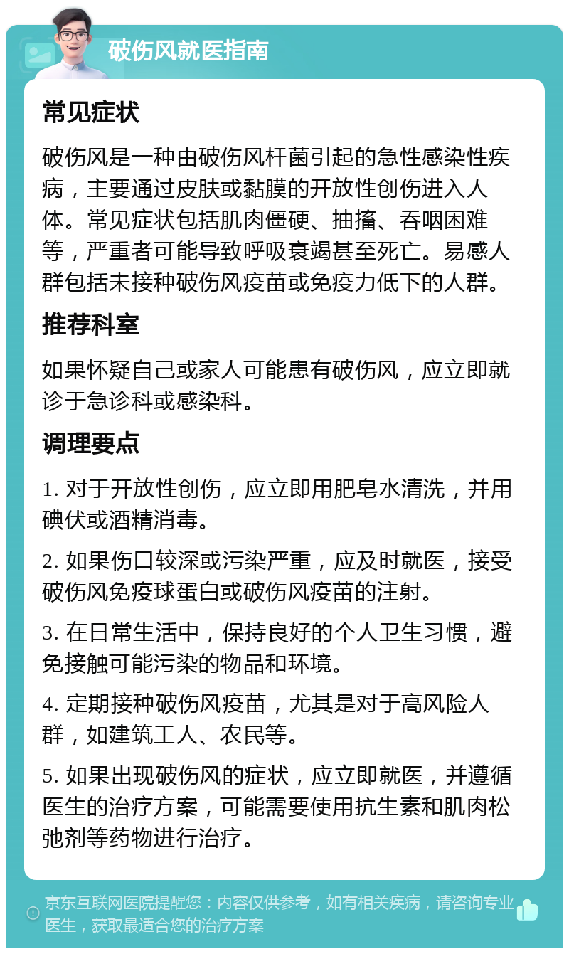 破伤风就医指南 常见症状 破伤风是一种由破伤风杆菌引起的急性感染性疾病，主要通过皮肤或黏膜的开放性创伤进入人体。常见症状包括肌肉僵硬、抽搐、吞咽困难等，严重者可能导致呼吸衰竭甚至死亡。易感人群包括未接种破伤风疫苗或免疫力低下的人群。 推荐科室 如果怀疑自己或家人可能患有破伤风，应立即就诊于急诊科或感染科。 调理要点 1. 对于开放性创伤，应立即用肥皂水清洗，并用碘伏或酒精消毒。 2. 如果伤口较深或污染严重，应及时就医，接受破伤风免疫球蛋白或破伤风疫苗的注射。 3. 在日常生活中，保持良好的个人卫生习惯，避免接触可能污染的物品和环境。 4. 定期接种破伤风疫苗，尤其是对于高风险人群，如建筑工人、农民等。 5. 如果出现破伤风的症状，应立即就医，并遵循医生的治疗方案，可能需要使用抗生素和肌肉松弛剂等药物进行治疗。