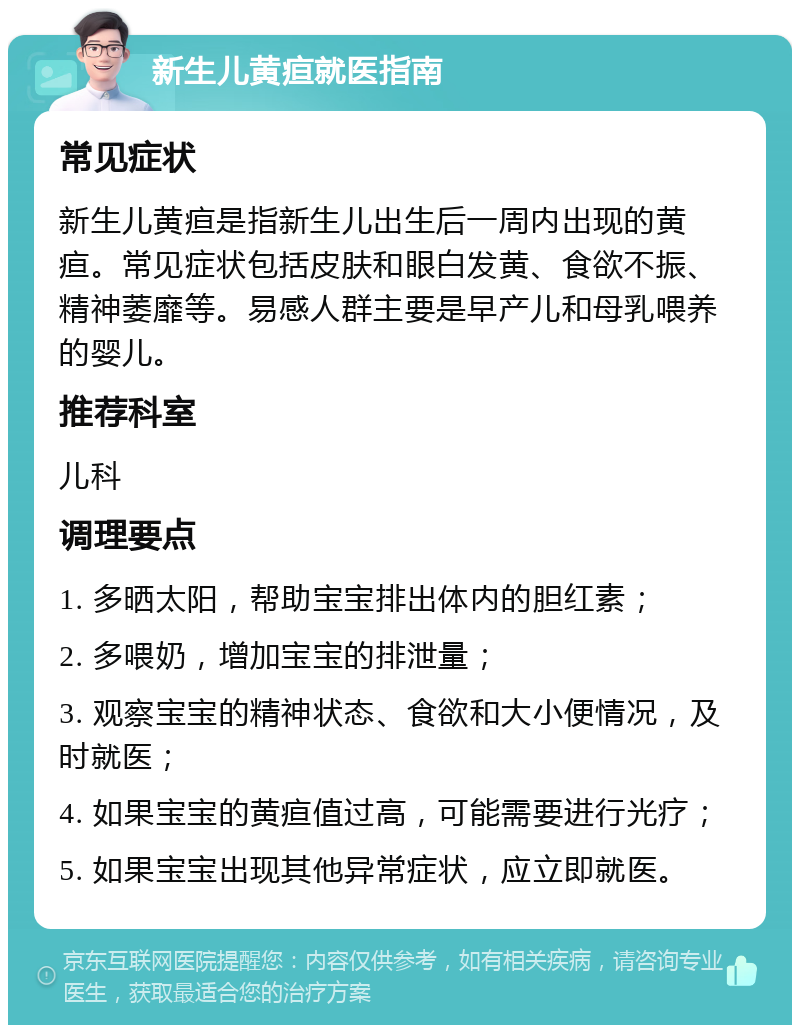 新生儿黄疸就医指南 常见症状 新生儿黄疸是指新生儿出生后一周内出现的黄疸。常见症状包括皮肤和眼白发黄、食欲不振、精神萎靡等。易感人群主要是早产儿和母乳喂养的婴儿。 推荐科室 儿科 调理要点 1. 多晒太阳，帮助宝宝排出体内的胆红素； 2. 多喂奶，增加宝宝的排泄量； 3. 观察宝宝的精神状态、食欲和大小便情况，及时就医； 4. 如果宝宝的黄疸值过高，可能需要进行光疗； 5. 如果宝宝出现其他异常症状，应立即就医。