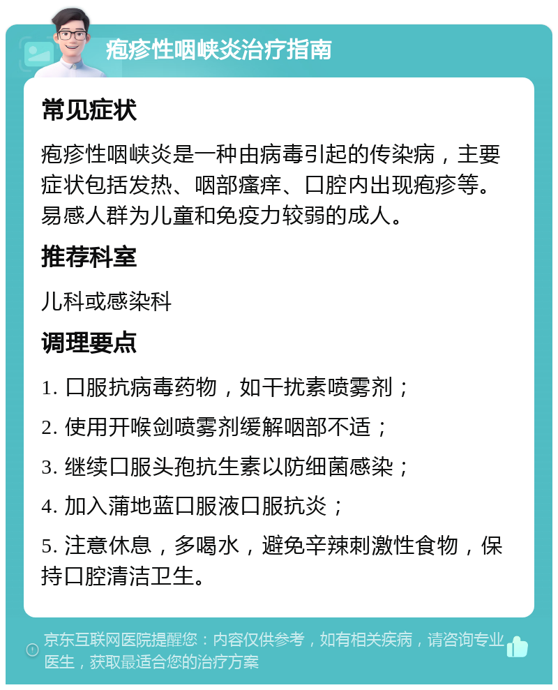 疱疹性咽峡炎治疗指南 常见症状 疱疹性咽峡炎是一种由病毒引起的传染病，主要症状包括发热、咽部瘙痒、口腔内出现疱疹等。易感人群为儿童和免疫力较弱的成人。 推荐科室 儿科或感染科 调理要点 1. 口服抗病毒药物，如干扰素喷雾剂； 2. 使用开喉剑喷雾剂缓解咽部不适； 3. 继续口服头孢抗生素以防细菌感染； 4. 加入蒲地蓝口服液口服抗炎； 5. 注意休息，多喝水，避免辛辣刺激性食物，保持口腔清洁卫生。