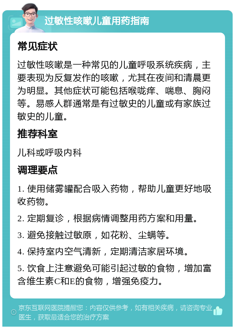 过敏性咳嗽儿童用药指南 常见症状 过敏性咳嗽是一种常见的儿童呼吸系统疾病，主要表现为反复发作的咳嗽，尤其在夜间和清晨更为明显。其他症状可能包括喉咙痒、喘息、胸闷等。易感人群通常是有过敏史的儿童或有家族过敏史的儿童。 推荐科室 儿科或呼吸内科 调理要点 1. 使用储雾罐配合吸入药物，帮助儿童更好地吸收药物。 2. 定期复诊，根据病情调整用药方案和用量。 3. 避免接触过敏原，如花粉、尘螨等。 4. 保持室内空气清新，定期清洁家居环境。 5. 饮食上注意避免可能引起过敏的食物，增加富含维生素C和E的食物，增强免疫力。