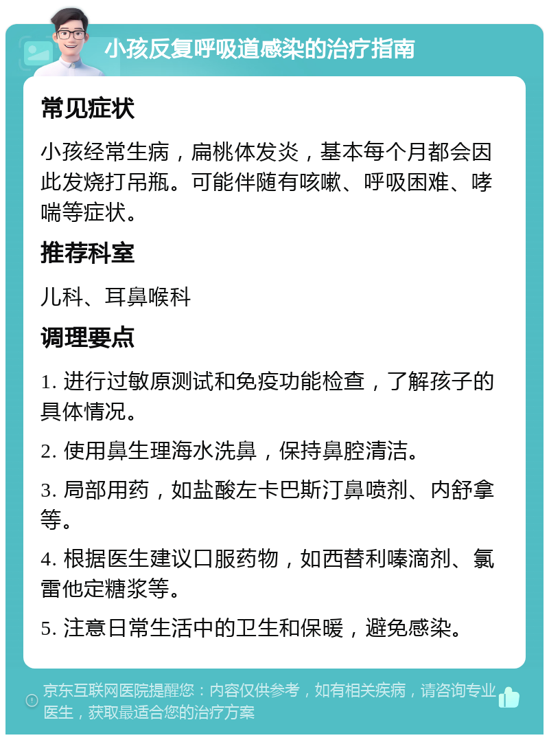 小孩反复呼吸道感染的治疗指南 常见症状 小孩经常生病，扁桃体发炎，基本每个月都会因此发烧打吊瓶。可能伴随有咳嗽、呼吸困难、哮喘等症状。 推荐科室 儿科、耳鼻喉科 调理要点 1. 进行过敏原测试和免疫功能检查，了解孩子的具体情况。 2. 使用鼻生理海水洗鼻，保持鼻腔清洁。 3. 局部用药，如盐酸左卡巴斯汀鼻喷剂、内舒拿等。 4. 根据医生建议口服药物，如西替利嗪滴剂、氯雷他定糖浆等。 5. 注意日常生活中的卫生和保暖，避免感染。